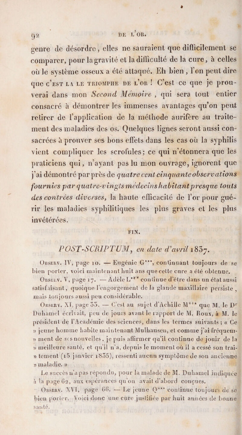 g2 t)E L’OR. genre de désordre, elles ne sauraient que difficilement se comparer, pour la gravité et la difficulté de la cure, à celles où le système osseux a été attaqué. Eh bien , l’on peut dire que c’est lv le triomphe de l’or ! C’est ce que je prou¬ verai dans mon Second Mémoire , qui sera tout entier consacré à démontrer les immenses avantages qu’on peut retirer de l’application de la méthode aurifère au traite¬ ment des maladies des os. Quelques lignes seront aussi con¬ sacrées à prouver ses bons effets dans les cas où la syphilis vient compliquer les scrofules; ce qui n’étonnera que les praticiens qui, n’ayant pas lu mon ouvrage, ignorent que j’ai démontré par près de quatre cent cinquanteobservcitions fournies par quatre-vingts médecins habitant presque touts des contrées diverses, la haute efficacité de For pour gué¬ rir les maladies syphilitiques les plus graves et les plus invétérées. FIN. POST-SCRIPTUM, en date cPavril i837. Observ. IV, page 10. — Eugénie G***, continuant toujours de se bien porter, voici maintenant huit ans que cette cure a été obtenue. Observ. V, page 17. — Adèle L**¥ continue d’être dans un état aussi satisfaisant, quoique l'engorgement delà glande maxillaire persiste , mais toujours aussi peu considérable. Observ. XI, page 55. — C’est au sujet d’Achille M*1* que M. le Dr Duhamel écrivait, peu de jours avant le rapport de M. Roux, à M. le président de l’Académie des sciences, dans les termes suivants ; « Ce » jeune homme habite maintenant Mulhausen, et comme j’ai fréquem* » ment de ses nouvelles . je puis affirmer qu’il continue de jouir de la » meilleure santé, et qu'il n’a, depuis le moment où il a cessé son trai- » tement (i5 janvier 1855), ressenti aucun symptôme de son ancienne » maladie. » Le succès n’a pas répondu, pour la malade de M. Duhamel indiquée à la page 62, aux espérances qu'on avait d’abord conçues. Observ. XVI, page 66. — Le jeune CD** continue toujours de se bien porter. Voici donc une cure justifiée par huit années de bonne santé.