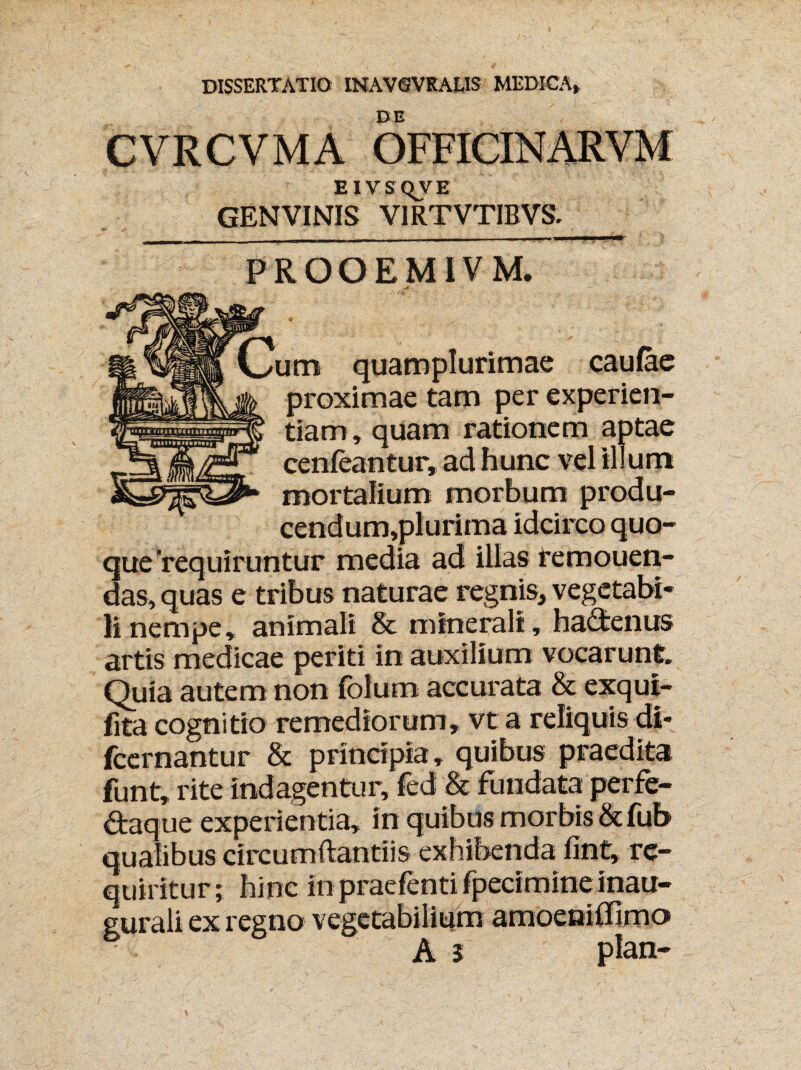 DISSERTATIO INAVGVRALIS MEDICA, DE EIVSQVE GENVINIS VIRTVTIBVS. PROOEMIVM. jm quamplurimae cau/ae proximae tam per experien¬ tiam, quam rationem aptae cenfeantur, ad hunc vel illum mortalium morbum produ- cendum,plurima idcirco quo¬ que'requiruntur media ad illas femouen- das, quas e tribus naturae regnis, vegetabi¬ li nempe, animali & minerali, hactenus artis medicae periti in auxilium vocarunt. Quia autem non folutn accurata & exqut- fita cognitio remediorum, vt a reliquis di* fcernantur & principia, quibus praedita funt, rite indagentur, fed & fundata perfe- daque experientia, in quibus morbis & fub qualibus circumdandis exhibenda fint, re¬ quiritur; hinc in praefenti fpecimine inau- gurali ex regno vegetabilium amoeniffimo