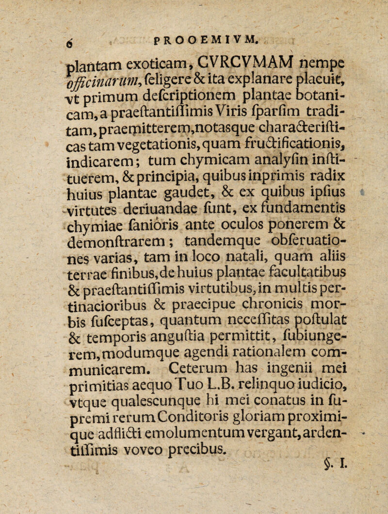 - i ' \ plantam exoticam, CVRCVMAM nempe officinarum, (eligere & ita explanare placuit, vfc primum defcriptionem plantae botani- cam,a praeftantifiimis Viris (parfim tradi¬ tam, praemitterem,notasque charaderifti- V cas tam vegetationis, quam frudificationis, indicarem; tum chymicam analyfin infti- tuerem, & principia, quibus inprimis radix huius plantae gaudet, & ex quibus ipfius -virtutes deriuandae funt, ex fundamentis chymiae faniOris ante oculos ponerem & demonftrarem; tandemque obferuatio- nes varias, tam in loco natali, quam aliis terrae finibus,de huius plantae facultatibus & praeftantifiTimis virtutibus,in multis per¬ tinacioribus & praecipue chronicis mor¬ bis fufceptas, quantum neceffitas poftulat & temporis anguftia permittit, fubiunge- rem,modumque agendi rationalem com¬ municarem. Ceterum has ingenii mei primitias aequo Tuo L.B. relinquo iudicio, vtque qualescunque hi mei conatus in fu- premi rerum Conditoris gloriam proximi¬ que adflidi emolumentum vergant,arden- tiiTimis voveo precibus. §. I.
