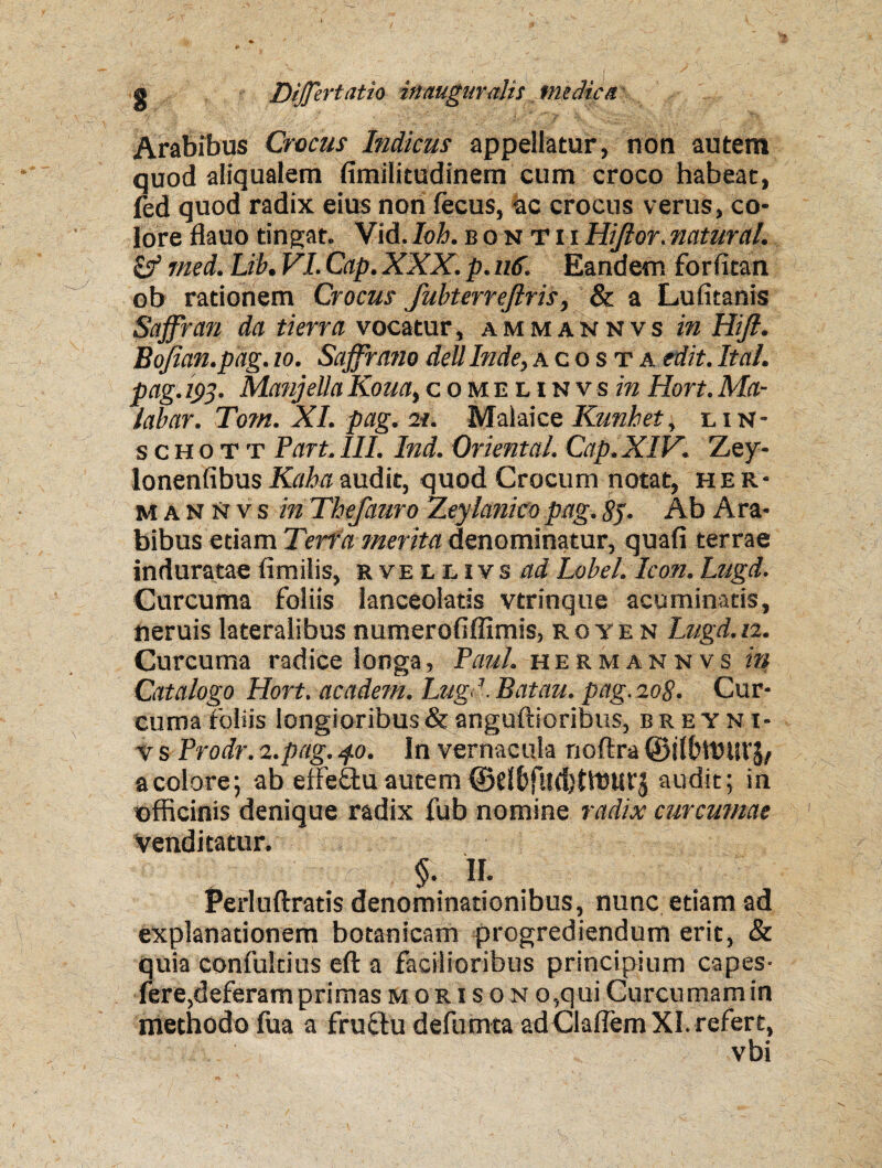 Arabibus Crocus Indicus appellatur, non autem quod aliqualem fimilitudinem cum croco habeat, fed quod radix eius non fecus, ac crocus verus, co¬ lore flauotingat. Vid.Ioh.bontiiHijlor.natural. & tned. Lib. VI. Cap. XXX. p. 116. Eandem forfitan ob rationem Crocus fubterrejlris, & a Lufitanis Saffran da tierra vocatur, ammaknvs in Hift. Bojian.pag.io. Saffrnno dellInde,acos t a edit.Ital. pag. 193. ManjellaKoua,comeunvs in Hort.Ma- labar. Tom. XI. pag. n. Malaice Runhet, lin- s c h o t t Part. III. Ind. Oriental. Cap. XIV. Zey- lonenfibusKahaaudit, quod Crocum notat, her- mannvs in Thefauro Zeylanico pag. 8$. Ab Ara¬ bibus etiam Terra merita denominatur, quafi terrae induratae fimilis, rvellivs ad Lobel. Icon. Lugd. Curcuma foliis lanceolatis vtrinque acuminatis, neruis lateralibus numerofiffimis, royen Lugd.12. Curcuma radice longa, Paul, hermannvs in Catalogo Hort. academ. Lugd. Batau. pag. 208. Cur¬ cuma foliis longioribus & anguftioribns, breyni- v s Prodr. 2.pag. 4.0. In vernacula noftra ©iffittHlVJ/ a colore 5 ab eifeftu autem (Bdfcfildjtffiurj audit; in officinis denique radix fub nomine radix curcumae venditatur. $• II. Perluftratis denominationibus, nunc etiam ad explanationem botanicam progrediendum erit, & quia confultius eft a facilioribus principium capes- fere,deferam primas mori s o n o,qui Curcumam in methodo fua a fructu defumta ad Claflem XI. refert, vbi