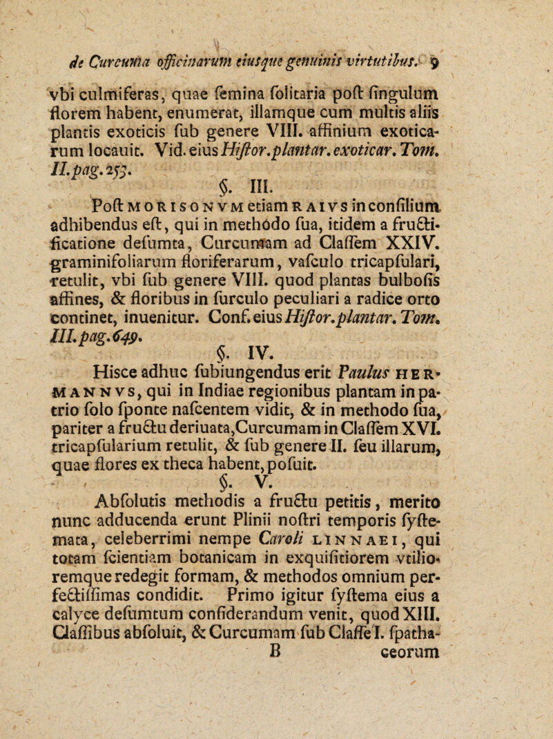 vbi culrrtiferas, quae femina {olitaria poft fingulum florem habent, enumerat, illamque cum multis aliis plantis exoticis fub genere VIII. affinium exotica¬ rum locauit. Vid. eius Hiftor.piantar. exoticar. Tom. H.pag. 2$. §. III. Poft morisonvm etiam r a i v s in confilium adhibendus eft, qui in methodo fua, itidem a frufti- ficatione defumta, Curcumam ad Claflem XXIV. graminifoliarum floriferarum, vafculo tricapfulari, retulit, vbi fub genere VIII. quod plantas bulbofis affines, & floribus in furculo peculiari a radice orto continet, inuenitur. Conf. eius Hijior.plcmtar. Tom. lll.pag.649, §• IV. Hisce adhuc lubiungendus erit Faulus he r* MANNVS, qui in Indiae regionibus plantam in pa¬ trio folo fponce nafcentem vidit, & in methodo fua, pariter a fru&uderiuata,Curcumam in Claflem XVI. tricapfularium retulit, & fub genere II. feu illarum, quae flores ex theca habent, pofuit. <S. V. <4/ Abfolutis methodis a fru&u petitis, merito nunc adducenda erunt Plinii noftri temporis fyfte- mata, celeberrimi nempe Caroli linnaei, qui totam fcientiam botanicam in exquifitiorem vdlio- remque redegit formam, & methodos omnium per- fefftiffimas condidit. Primo igitur fyftema eius a calyce defamtum confiderandum venit, quodXIII. Qaffibus abfoluit, & Curcumam fub Claflel. fpatha- B ceorum