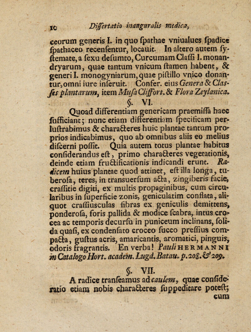 xc Differt at k imngmalis mediea, ceorum generis L in quo fpathae vniualues fpadice fpathaceo recenfentur, locauit. In altero autem fy* ftemate,a fexu defumto, Curcumam Claffi I.monan- dryarum, quae tantum vnicumftamen habent» & generi L monogyniarum, quae piftillo vnico donan¬ tur,omni iure inferuit. Confer, eius Genera & Clas- fis piant arum, item Mufa Cliffort, & Flora Zeyianica* §. VI. Quoad differentiam geneticam praemii hae® fufficiant; nunc etiam differentiam fpeeificam per- luftrabimus & chara&eres huic plantae tantum pro¬ prios indicabimus, quo ab omnibus aliis eo melius difeerni poffit. Quia autem totus plantae habitus eonfiderandus eft, primo characteres vegetationis, deinde etiam fruflificationis indicandi erunt. Ra¬ dicem huius plantae quod attinet, eft illa longa, tu- berofa, teres, in transuerfum a&a, zingiberis facie, eraffitie digiti, ex multis propaginibus, cum circu¬ laribus in fuperfieie zonis, geniculatim conflata , ali¬ quot crafliusculas fibras ex geniculis demittens, ponderofa, foris pallida & modice fcabra, intus cro¬ cea ac temporis decurfu in puniceum inclinans, foli- da quali, ex condenfato croceo fuceo preffius com- pa£ta, guftus acris, amaricantis, aromatici, pinguis, odoris fragrantis. En verba! Pauliherm an ni m Catalogo Hort. aeadem. Lugd, Ratau. p. 20 S. & 209. §. VII. A radice tranfeamus ad caulem, quae confide*' ratio etiam nobis ehara&eres fuppeditare poteftj eum