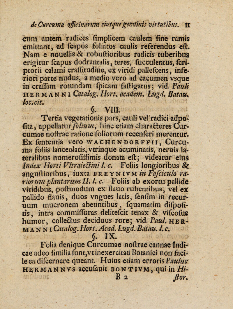 cum autem radices fimplicem caulem fine ramis emittant, ad fcapos foliatos caulis referendus eft. Nam e nouellis & robuftioribus radicis tuberibus erigitur fcapus dodrantalis, teres, faeculentus, feri- ptorii calami craffitudine, ex viridi pallefcens, infe¬ riori parte nudus, a medio vero ad cacumen vsque in crallam rotundam fpicam faftigatus; vid .Pauli hermanni Catalog. Hort. academ. Lugd. Batau. loc.cit. $. VIIL Tertia vegetationis pars, cauli vel radici adpo* fita, appellaturfolium^ hinc etiam charafleres Cur¬ cumae noftrae ratione foliorum recenferi merentur. Ex fententia vero wachendorffii, Curcu¬ ma foliis lanceola tis, vtrinque acuminatis, neruis la¬ teralibus numerofiffimis donata eft 5 videatur eius Index Horti Vltraie&ini l. c. Foliis longioribus & anguftioribus, iuxta b r e y n i v m in Fafciculo ra¬ viorum plantarum II. I. c. Foliis ab exortu pallide viridibus, poftmodum ex flauo rubentibus, vel ex pallido flauis, duos vngues latis, fenfim in recur- uum mucronem abeuntibus, fquamatim difpofi- tis, intra commiffuras delitefcit tenax & vifeofus humor, colle&us deciduus rore; vid. Paul, her¬ manni Catalog. Hort. Acad. Lugd. Batau. I. c. §. IX. Folia denique Curcumae noftrae cannae Indi¬ cae adeo limiliafuntjVt inexercitati Botanici non faci¬ le ea difeernere queant. Huius edam erroris Paulus HE R m a n n v s accufauit bo n t 1 vm , qui in Hi- B 2 ftor.