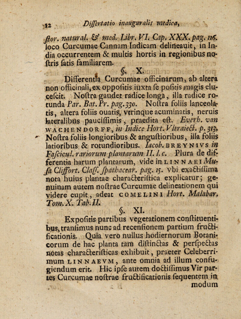 ( 12 Diffcrtatio inauguvalis medica^ i i Jior. natural. & med. Libr. VI. Gap. XXX. pag. nS. loco Curcumae Cannam Indicam delineauit, in In¬ dia occurrentem & multis hortis in regionibus no* ftris fatis familiarem. §. X. t Curcumae officinarum, ab altera non officinali,ex oppofitis iuxta Ce politis magis elu* cefcit. Noftra gaudet radice longa, illa radice ro¬ tunda Par. Bat. Pr. pag.330. Noftra foliis lanceola- tis, altera foliis ouatis, vtrinque acuminatis, neruis lateralibus pauciffimis , praedita eft. Everh. van wa chendorff, in Indice Hort. Vltraiect. p. 313. Noftra foliis longioribus & anguftioribus, illa foliis latioribus & rotundioribus. W.breynivs in Fafcicul. rariorum plantarum II. I. c. Plura de dif¬ ferentia harum plantatum, vide in l i n n a e i Mu- fa Clijfort. Cla[f. fpathacear. pag. 13. vbi exa&iftima nota huius plantae charaffceriftica explicatur; ge¬ nuinam autem noftrae Curcumae delineationem qui yidere cupit , adeat comelini Hort. Malabar. Tom.X. Tab.II. §• XI. Expolitis partibus vegetationem conftituenti- bus, tranlimus nunc ad recenfionem partium frufti- ficationis. Quia vero nullus hodiernorum Botani¬ corum de hac planta tam diftin&as & perfpe&as notas charafterifticas exhibuit, praeter Celeberri¬ mum linnaevm, ante omnia ad illum confu¬ giendum erit. Hic iple autem do&iffimus Vir par* tes Curcumae noftrae fru&ificationis fequentem in 1 i modum
