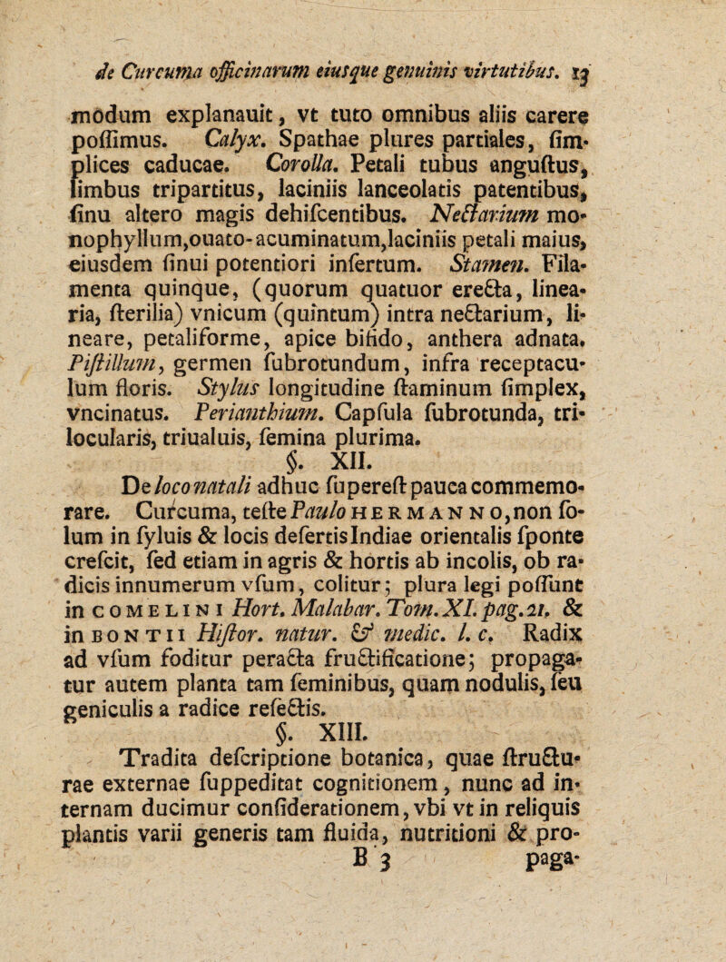 modum explanauit, vt tuto omnibus aliis carere poffimus. Calyx. Spathae plures partiales, fim- plices caducae. Corolla. Petali tubus anguftus, limbus tripartitus, laciniis lanceolatis patentibus, finu altero magis dehifcentibus. Ne&arimn mo- nophyllum,ouato-acuminatum,lacmiis petali maius, eiusdem finui potentiori infertum. Stamen. Fila- menta quinque, (quorum quatuor erefta, linea¬ ria, fterilia) vnicum (quintum) intra nettarium, li¬ neare, petaliforme, apice bifido, anthera adnata, PifiiUum, germen fubrotundum, infra receptacu¬ lum floris. Stylus longitudine flaminum fimplex, vncinatus. Perianthium. Capfula fubrotunda, tri¬ locularis, triualuis, femina plurima. $. XII. De loco natali adhuc fu pereft pauca commemo¬ rare. Curcuma, tefte Paulo h e r m a n n o, non fo- lum in fyluis & locis defertis Indiae orientalis fponte crefcit, fed etiam in agris & hortis ab incolis, ob ra¬ dicis innumerum vfum, colitur; plura legi poflunt in coMELiN i Hort. Malabar. Tom.XI.pag.it, & in b 0 N t 11 Hiftor. natur. & medie. I. c. Radix ad vfum foditur peracta fructificatione; propaga¬ tur autem planta tam feminibus, quam nodulis, feu geniculis a radice refeftis. §. XIII. Tradita deferiptione botanica, quae ftru&u* rae externae fuppeditat cognitionem, nunc ad in¬ ternam ducimur confideradonem, vbi vt in reliquis plantis varii generis tam fluida, nutritioni & pro¬ li 3 paga- i