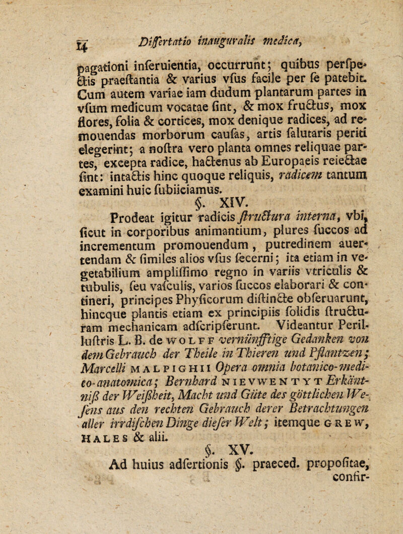 pagationi inferuientia, occurrunt; quibus perfpe* Sis praeftantia & varius vfus facile per fe patebit. Cum autem variae iam dudum plantarum partes in vfum medicum vocatae fint, \8c mox fruQrus, mox flores, folia & cortices, mox denique radices, ad re* mouendas morborum caulas, artis falutaris periti elegerint; a noftra vero planta omnes reliquae par- tesf excepta radice, haftenus ab Europaeis reie&ae jfint: intaclis hinc quoque reliquis, radiem tantum examini huic fubiiciamus. §. XIV. Prodeat igitur radicis flruBura interna, vbi, fleut in corporibus animantium, plures fuccos ad incrementum promouendum, putredinem auer- tendam & fimiles alios vfus fecerni; ita etiam in ve¬ getabilium ampliffimo regno in variis vtriculis & tubulis, feu vafculis, varios luccos elaborari & con¬ tineri, principes Phylleorum diftinfte obferuarunt, hineque plantis etiam ex principiis folidis {trusu¬ ram mechanicam adfcripferunt. Videantur Perii- luftris L. B. de wolff vernunfftige Gedanken von dem Gebrauch der Theile in Thieren und Pflantzen; Marcelli malpighii Opera omnia botanico-medi¬ co-anatomica; Bernhard nievwen t yt Erkdnt- nifi der Weifiheit, Macbt und Giite des gdttlicben 1 Ve¬ jens aus den rechten Gebrauch der er Betrachtungen aller irrdifchenDinge diefer Welt; itemque g re w, Hales & alii. §. XV. Ad huius adfertionis §. praeced. propofitae, confir-