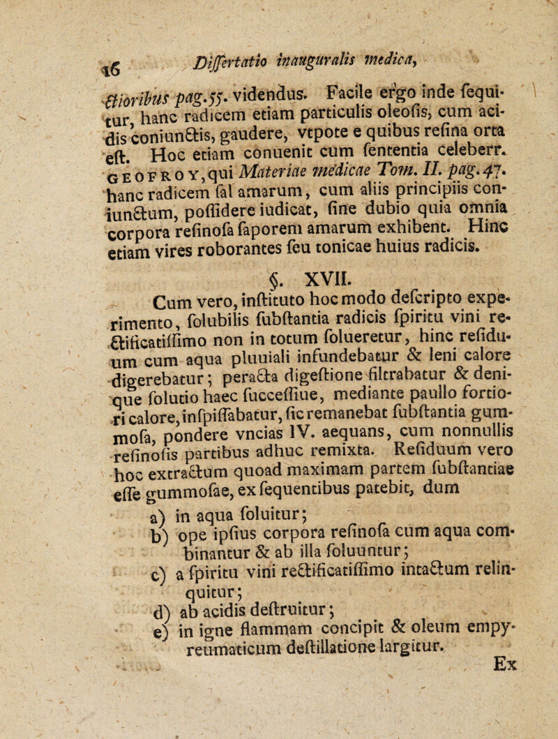 moribus pag.fr videndus. Facile ergo inde fequi- tur h*nc radicem etiam particulis oleofis, cum aci¬ dis coniunais, gaudere, vtpote e quibus refina orta eft. Hoc etiam conuenit cum fententia celeberr. g e o f R o y , qui Materiae medicae Tom. II. pag. 47. hanc radicem fal amarum, cum aliis principiis con- iunfitum, poffidere iudicat, fine dubio quia omnia corpora refinofa faporem amarum exhibent. Hinc etiam vires roborantes feu tonicae huius radicis. §. XVII. Cum vero, inftituto hoc modo delcripto expe¬ rimento, folubilis fubftantia radicis fpiritu vini re* ftificatiffimo non in totum folueretur, hinc refidu* um cum aqua pluuiali infundebatur & leni calore digerebatur; pera&a digeftione filtrabatur & deni¬ que folutiohaec fueceffiue, mediante paullo fortio¬ ri calore,infpiflabatur, fic remanebat fubftantia gum- mofa, pondere vncias IV. aequans, cum nonnullis refinofis partibus adhuc remixta. Refiduum vero hoc extractum quoad maximam partem fubftandae efle gummofae, ex fequentibus patebit, dum a) in aqua foluitur; b) ope ipfius corpora refinofa cum aqua com¬ binantur & ab illa foluuntur; c) a fpiritu vini reQ:ificatiffimo inta&um relin¬ quitur; d) ab acidis deftruitur; e) in igne flammam concipit & oleum empy- reumaticum deftillatione largitur. Ex