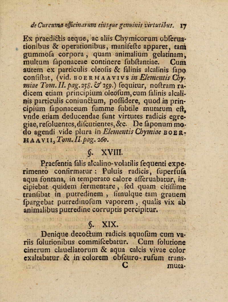 Ex praediSHs aeque, ac aliis Chymicorum obferua- donibus & operationibus, manifefte apparet, tam gummofa corpora, quam animalium geladnam, multum faponaceae continere fubftantiae. Cum autem ex particulis oleofis & falinis alcalinis fapq confiftat, (vid. boerhaavivs inElementis Chy- miae Tom. II. pag.258- & 159■) fequitur, noftram ra¬ dicem etiam principium oleofum,cum falinis alcali¬ nis particulis coniun&um, poffidere, quod in prin¬ cipium laponaceum fumme fubtile mutatum eft, vnde etiam deducendae funt virtutes radicis egre¬ giae, refoluentes,di (cudentes, &c. De laponum mo¬ do agendi vide plura in Elementis Chymiae jboer- H a avii, Tom. II pag. 260. §. XVIII. ' Pyaefentia falis alcalino-volatilis fequend expe¬ rimento confirmatur: Puluis radicis, fuperfula aqua fontana, in temperato calore afleruabatur, in¬ cipiebat quidem fermentare, fed quam ciriffime tranfibat in putredinem , firnulque tam grauem fpargebat putredinofum vaporem, qualis vix ab animalibus putredine corruptis percipitur. §. XIX. Denique deco&um radicis aquofum cum va¬ riis folutionibus commifcebatur. Cum foludone cinerum clauellatorum & aqua calcis vivae color exaltabatur & in colorem obfcuro • rufum trans- C muta-