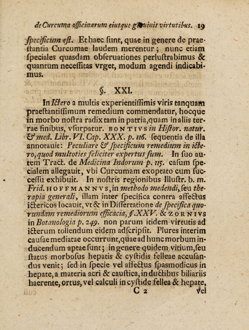 fpec ficum eji. Et haec funt, quae in genere de prae- itantia Curcumae laudem merentur ; nunc etiam fpeciales quasdam obferuationes perluftrabimus & quantum neceffitas vrget, modum agendi indicabi¬ mus. $. XXI. tnl&ero a multis experientiffimis viris tanquam praeftantiffimum remedium commendatur, hocque in morbo noftra radix tam in patria,quam in aliis ter¬ rae finibus, vfurpatur. bontivsin Hijior. natur. & med. Libr. VI. Cap. XXX. p. 116. iequentia de illa annotauit: Peculiare &fpecificuin remedium in ille¬ ro, quod multoties feliciter expertus fum. In fuo au¬ tem Tra£t. de Medicina Indorum p. nf. cafum ipe- cialem allegauit, vbi Curcumam exoptato cum fuc- cefiu exhibuit. In noftris regionibus Illuftr. b. m. Frid.hoff m an n vs,in methodo medendi,(eu the¬ rapia generali, illam inter fpecifica contra affe£tus iftericos locauit, vt& in DifTemtione de fpecifica quo- rundam remediorum efficacia, f.XXV. & z 0 r n i vs inBotanologia p.iqp. non parum itidem virtutis ad i&erum tollendum eidem adfcripfit. Plures interim caufaemediatae occurrunt,quaeadhuncmorbumin¬ ducendum aptae funt; in genere quidem vitium, feu ftatus morbofus hepatis & cyftidis felleae acculan- dus venit; fed in fpecie vel affe£tus fpasmodicus in hepate,a materia acri & cauftica,indu£tibus biliariis haerente, ortus, vel calculi incyftide fellea & hepate, C 2 vel