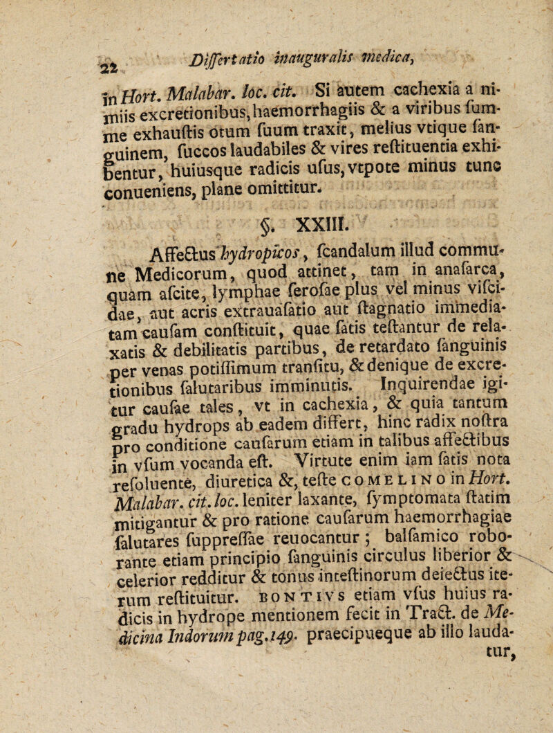 mllort. Malabar. loc. cit. Si autem cachexia a ni¬ miis excrecionibus,haemorrhagiis & a viribus fum- me exhauftis oram fuum traxit, melius vtique fan- euinem, fuccos laudabiles & vires reftituentia exhi¬ bentur, huiusque radicis ufus,vtpote minus tunc conueniens, plane omittitur. §. XXIII. Affeftus Jhydropicos, fcandalum illud commu¬ ne Medicorum, quod attinet, tam in anafarca, quam afeite, lymphae ferofae plus vel minus vifci- dae, aut acris excrauafatio aut ftagnatio immedia¬ tam caufam cooftituit, quae latis teftantur de rela¬ xatis & debilitatis partibus, de retardato fanguinis per venas potiffimum tranfitu, & denique de excrc* tionibus falutaribus imminutis. Inquirendae igi- ^m* cau(ae tales, vt in cachexia, &c quia tantum gradu hydrops ab eadem differt, hinc radix noftra pro conditione caufarum etiam in talibus affeftibus |n vfum vocanda eft. Virtute enim iam fatis nota refoluente, diuretica &, tefte coMELiNoin Hort. Malabar. cit. loc. leniter laxante, fymptornata ftatim mitigantur & pro ratione caufarum haemorrhagiae falutares fuppreffae reuocantur; balfamico robo¬ rante etiam principio fanguinis circulus liberior & celerior redditur & tonus inteftinorum deieftus ite¬ rum reftituitur. bontxvs etiam vfus huius ra¬ dicis in hydrope mentionem fecit in Traft de Me¬ dicina Indorum pag.i^. praecipueque ab ilio lauda- > tur,