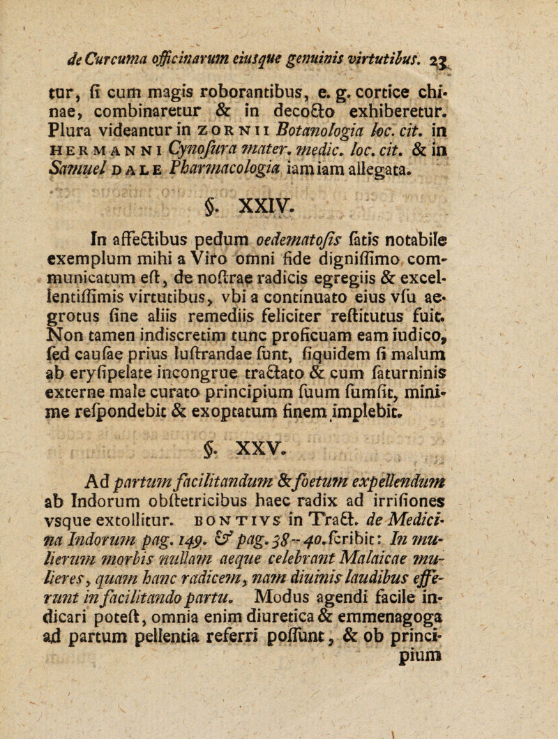 / X • • *• * V“ -fcl tar, fi cum magis roborantibus, e. g. cortice chi- nae, combinaretur & in decofto exhiberetur. Plura videantur in zornii Botanologia kc. cit. in her manni Cynofurci mater. medie. loc. cit. & in Samuel d ale Pharmaco logia iam iam ailegata. §. XXIV. In affeftibus pedum oedematojis fatis notabile exemplum mihi a Viro omni fide digniffimo com¬ municatum eft, de nofirae radicis egregiis & excel- lentiffimis virtutibus, vbi a continuato eius vfu ae¬ grotus fine aliis remediis feliciter reftitutus fuit. Non tamen indiscretim tunc proficuam eam iudico, fed caufae prius luftrandae funt, fiquidem fi malum ab eryfipelate incongrue traflato & cum faturninis externe male curato principium fuum fumfic, mini¬ me refpondebic & exoptatum finem implebit. §. XXV. Ad partum facilitandum & foetum expellendum ab Indorum obftetricibus haec radix ad irrifiones vsque extollitur, bontivs in Traft. de Medici¬ na Indorum pag. 14.9. zf pag. 38-- 40. feribit: In mu¬ lierum morbis nullam aeque celebrant Malaicae mu¬ lieres , quam hanc radicem % na?n diuinis laudibus effe¬ runt infacilitandopartu. Modus agendi facile in¬ dicari poteft, omnia enim diuretica & emmenagoga ad partum pellentia referri poilunt, & ob princi¬ pium