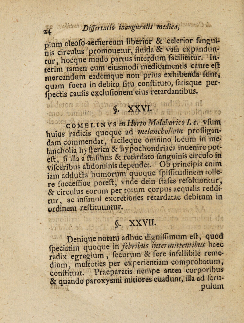 riium oleofo-aethereum liberior & celerior (angui¬ nis circulus promouecur, fluida & vafa expandun¬ tur hocque modo partus interdum faci litatu r. In* terim tamen cum eiusmodi medicamentis caute eft mercandum eademque non prius exhibenda fhnt, quam foetu in debito fitu condituro* lacisque per* fpe£tis caulis e^clufionem eius retardantibus- §. XXVI. comhlinvs in Horto Malcibarico l, c. v furti huius radicis quoque ad melancholiam profligan¬ dam commendat, faciieque omnino locum m me¬ lancholia hyfterica & hypochondriaca muemre pot- eft fi illa a ftafibus & retardato fangumis circulo m vifceribus abdominis dependet. Ob principia enim iam adduQa humorum quoque fpiffitudinem tolle¬ re fucceffiue poteft, vnde dem ftales reioluumur, & circulus eorum per totum corpus aequalis reddi¬ tur , ac infimui excretiones retardatae debitum in ordinem refti tuuntur. '|f XXVII. Denique notatu adhuc digniffimum eft, quod fpeciatim quoque in febribus intermittentibus haec radix egregium , fecurum & fere infallibile reme¬ dium, multoties per experientiam comprobatum, conftituat. Praeparatis nempe antea corporibus & quando paroxysmi mitiores euadunt, illa ad *cru-