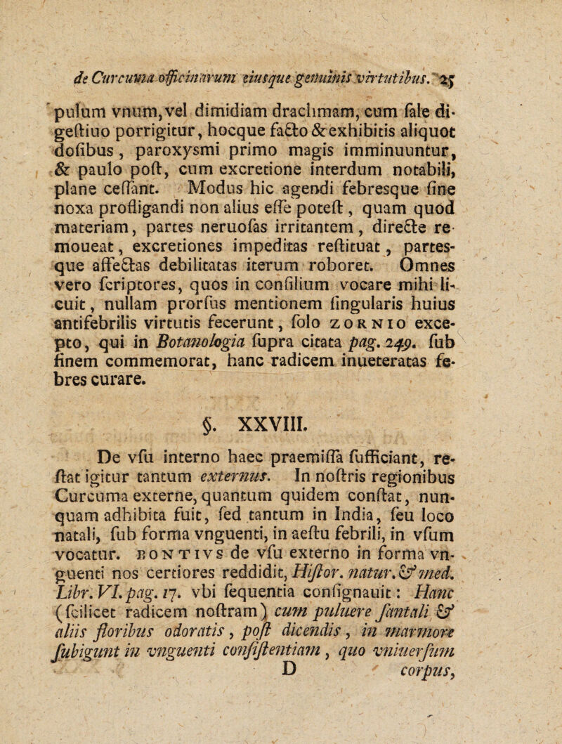 putam vnum,vel dimidiam draciimam, cum fate di- geftiuo porrigitur, hocque fa£to&exhibitis aliquot dofibus, paroxysmi primo magis imminuuntur, & paulo pofl, cum excretione interdum notabili, plane cedant. Modus hic agendi febresque fine noxa profligandi non alius efie poteft, quam quod materiam, partes neruofas irritantem, direfle re- moueat, excretiones impeditas reftituat , partes¬ que affeSbas debilitatas iterum roboret. Omnes vero fcriptores, quos in confilium vocare mihi li¬ cuit , nullam prorfus mentionem lingularis huius antifebrilis virtutis fecerunt, folo zornio exce¬ pto, qui in Botanologia fupra citata pag. 249. fub finem commemorat, hanc radicem inueteratas fe¬ bres curare. §. XXVIII. De vfu interno haec praemifla fufficiant, re¬ flat igitur tantum externus. In noftris regionibus Curcuma externe, quantum quidem conflat, nun¬ quam adhibita fuit, fed tantum in India, feu loco natali, fub forma vnguenti, in aeftu febrili, in vfum vocatur, isontivs de vfu externo in forma vn¬ guenti nos certiores reddidit, Hiflor. natur.&med. Libri VI.pag. /7. vbi fequentia confignauit: Hanc (fcilicet radicem noflram) cum putuere fontali & aliis floribus odoratis, pofl dicendis, in marmore flubigunt in vnguenti confiftentiam, quo vniuerfum • ■ D corpus,