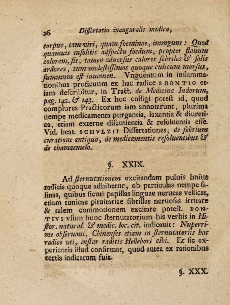 corpus, tam viri, quam foeminae, inungunt: Quod quamuis mfolitis adfpeBu foedum, propter flauum eoior em Jit, tamen aduerfus calores febriles & folis ardores , tum moleftijfimos quoque culicum morfus , fummum eji iuuamen. Vnguentum in inflamma¬ tionibus proficuum ex hac radice a bontio et¬ iam defcribitur, in Trafit. de Medicina Indorum, pag. 142. & 143. Ex hoc colligi potefl: id, quod complures Pra&icorum iam annotarunt, plurima nempe medicamenta purgantia, laxantia & diureti¬ ca, etiam externe difcutientia & refoluentia e fle, Vid. beat. sghvlzii Diflertationes, de febrim# curatione antiqua, de medicamentis refolmntibus ££ de chamaemelo. f. XXIX. Ad fiemutationem exci tandam puluis hu ius radicis quoque adhibetur , ob particulas nempe fa- linas, quibus ficuti papillas linguae nerueas vellicat, etiam tunicae pituitariae fibrillas neruofas irritare & talem commotionem excitare poteft. b 0 N- ti v s vfum hunc fternutatorium his verbis in Hi- ftor.namral & medie,foe. cit. indicauitr Nuperri¬ me obferuaui, Cbinenfes etiam in fternutateriis hae radice uti r infiar radicis Hellebori albi. Et fic ex¬ perientia illud confirmat, qtiod antea ex rationibus certis indicatum fuifc f. XXX-