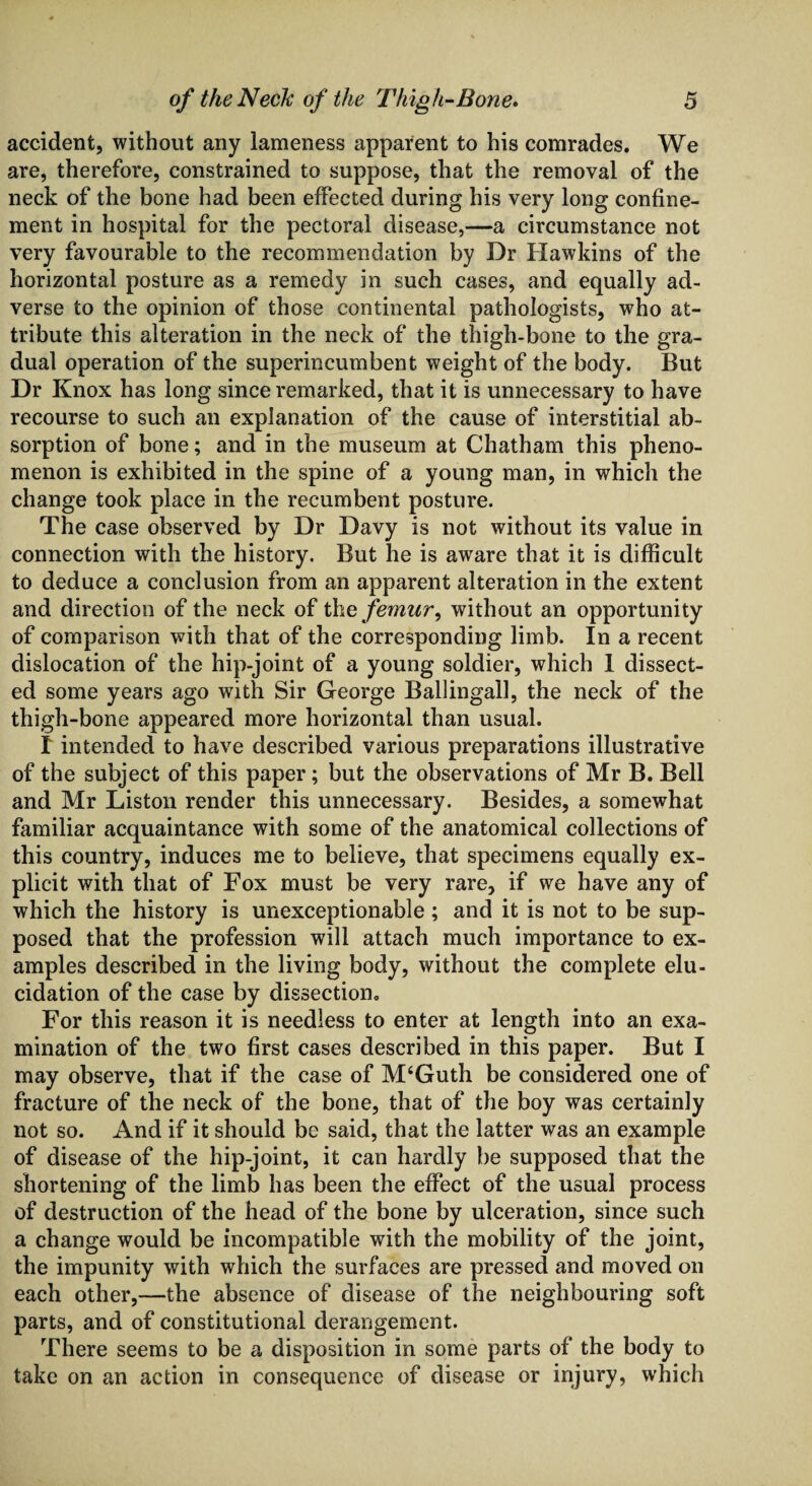 accident, without any lameness apparent to his comrades. We are, therefore, constrained to suppose, that the removal of the neck of the bone had been effected during his very long confine¬ ment in hospital for the pectoral disease,—a circumstance not very favourable to the recommendation by Dr Hawkins of the horizontal posture as a remedy in such cases, and equally ad¬ verse to the opinion of those continental pathologists, who at¬ tribute this alteration in the neck of the thigh-bone to the gra¬ dual operation of the superincumbent weight of the body. But Dr Knox has long since remarked, that it is unnecessary to have recourse to such an explanation of the cause of interstitial ab¬ sorption of bone; and in the museum at Chatham this pheno¬ menon is exhibited in the spine of a young man, in which the change took place in the recumbent posture. The case observed by Dr Davy is not without its value in connection with the history. But he is aware that it is difficult to deduce a conclusion from an apparent alteration in the extent and direction of the neck of the femur, without an opportunity of comparison with that of the corresponding limb. In a recent dislocation of the hip-joint of a young soldier, which 1 dissect¬ ed some years ago with Sir George Ballingall, the neck of the thigh-bone appeared more horizontal than usual. I intended to have described various preparations illustrative of the subject of this paper; but the observations of Mr B. Bell and Mr Liston render this unnecessary. Besides, a somewhat familiar acquaintance with some of the anatomical collections of this country, induces me to believe, that specimens equally ex¬ plicit with that of Fox must be very rare, if we have any of which the history is unexceptionable; and it is not to be sup¬ posed that the profession will attach much importance to ex¬ amples described in the living body, without the complete elu¬ cidation of the case by dissection. For this reason it is needless to enter at length into an exa¬ mination of the two first cases described in this paper. But I may observe, that if the case of M‘Guth be considered one of fracture of the neck of the bone, that of the boy was certainly not so. And if it should be said, that the latter was an example of disease of the hip-joint, it can hardly be supposed that the shortening of the limb has been the effect of the usual process of destruction of the head of the bone by ulceration, since such a change would be incompatible with the mobility of the joint, the impunity with which the surfaces are pressed and moved on each other,—the absence of disease of the neighbouring soft parts, and of constitutional derangement. There seems to be a disposition in some parts of the body to take on an action in consequence of disease or injury, which