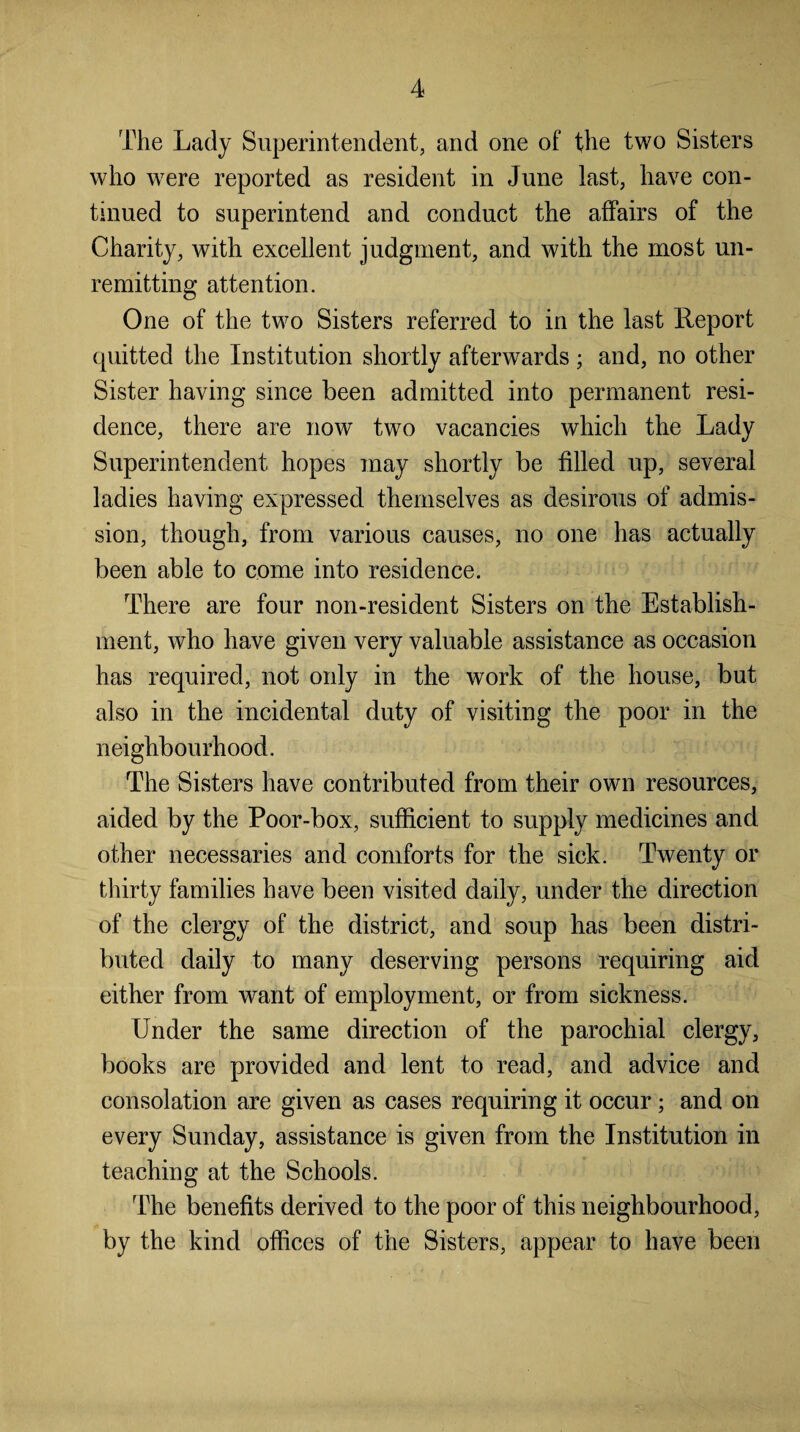 The Lady Superintendent, and one of the two Sisters who were reported as resident in June last, have con¬ tinued to superintend and conduct the affairs of the Charity, with excellent judgment, and with the most un¬ remitting attention. One of the two Sisters referred to in the last Report quitted the Institution shortly afterwards ; and, no other Sister having since been admitted into permanent resi¬ dence, there are now two vacancies which the Lady Superintendent hopes may shortly be filled up, several ladies having expressed themselves as desirous of admis¬ sion, though, from various causes, no one has actually been able to come into residence. There are four non-resident Sisters on the Establish¬ ment, who have given very valuable assistance as occasion has required, not only in the work of the house, but also in the incidental duty of visiting the poor in the neighbourhood. The Sisters have contributed from their own resources, aided by the Poor-box, sufficient to supply medicines and other necessaries and comforts for the sick. Twenty or thirty families have been visited daily, under the direction of the clergy of the district, and soup has been distri¬ buted daily to many deserving persons requiring aid either from want of employment, or from sickness. Under the same direction of the parochial clergy, books are provided and lent to read, and advice and consolation are given as cases requiring it occur; and on every Sunday, assistance is given from the Institution in teaching at the Schools. The benefits derived to the poor of this neighbourhood, by the kind offices of the Sisters, appear to have been