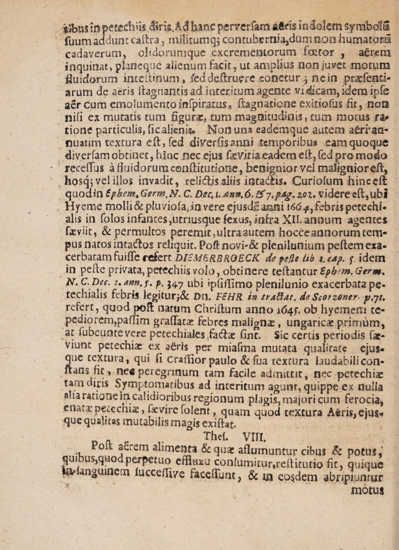 gabnsiH? ctecfe^ fuum addunt caftra , mjlitumgj. conrub«rni%dunmoa.huniatora cadaverum! oiidorumgue .excrementorum fetor , aerem inquinat, plarieq-ue alienum facit., ut amplius non juvet .motum fluidorum inteiiioum * ..fed d.e.ftruere xonecur 4 n.ein pcarfeitd* arum de aeris ftagnantis ad interi tum.agente vincam, idem ipfe aer cu.ro emol.umentotnfpiratus.5 ttagna.tione cxitiofosfit, nom nifi ex mutatis tum figura, -tum .mag9imc|0is.,tum motus ra* tione particulis, Ocalieok» tfeo una eadem que autem a^rran- nuatito textura .efts fed direrfisatiiii temporibus eam quoque diverfam obtinet, hjnc nec ..ejus fevitia eadem eft, fed pro modo receftus a fluidorum eanffitiiriane, benignior vel malignior eft,. . hosq? vel illos invadit, .relidiis ..aliis intactis* Curiofum limceft quod io tfkem+Gsrm.hh C D.ec, t,mmt 6, & 7*pdg» z®i* vJdereeft, ubi Hf eme molli & piuviofajn vere ejusdg aeni febris petechi® alis in folosinfantes,utnu$quefexus,infra XILannum agentes fasviit, & permultos peremit, ultra autem hocCeannorum tem¬ pus natos incadtos reliquit. Poft novi-& plenilunium pellem exa¬ cerbatam fuiffe refert DIcMERBRQECK de pe fle ith t* cap. ; idem in pede privata, petechiis volo, obtinere teftaocur Epb m. Germ* N. C. Dee. •. awhf. p* 547 ubi ipfiffimo plenilunio exacerbata pe- techialis febris legitur Do. FSHR in trafflat* de Storzoner p,jr, refert, quod poft narum Chriftum anno 164.ob hyemem ce- pediorem,paflim gradatae febres malignas, ungaricac primum, at fubeuote vere pecechiales .fa&ac fint. Sic cereis periodis fac- viuot pecechiac ex a£ris^per miafma mutata qualitate ejus- que textura,- qui fi craffior paulo & fua textura laudabilicoa¬ rtans ik , nec peregrinum tam facile admittit, nec petechiae tam dipis Symptomatibus ad interitum agunt, quippe ex nulla alia ratione fri calidioribus regionum plagis, majori cum ferocia, enata: peteems, fevire folent, quam quod textura A$rk»eiu$* que qualitas mutabilismagis exiftat. D * „ r vm. Poit em alimenta & quae aflumuntur cibus Sc potus , quibus,quod perpetuo effluxa con(umitur,t:eftitutio fit, quique ^ anguinem lucceflv/e faccfFunt, & m eosdem abripiuntar motui