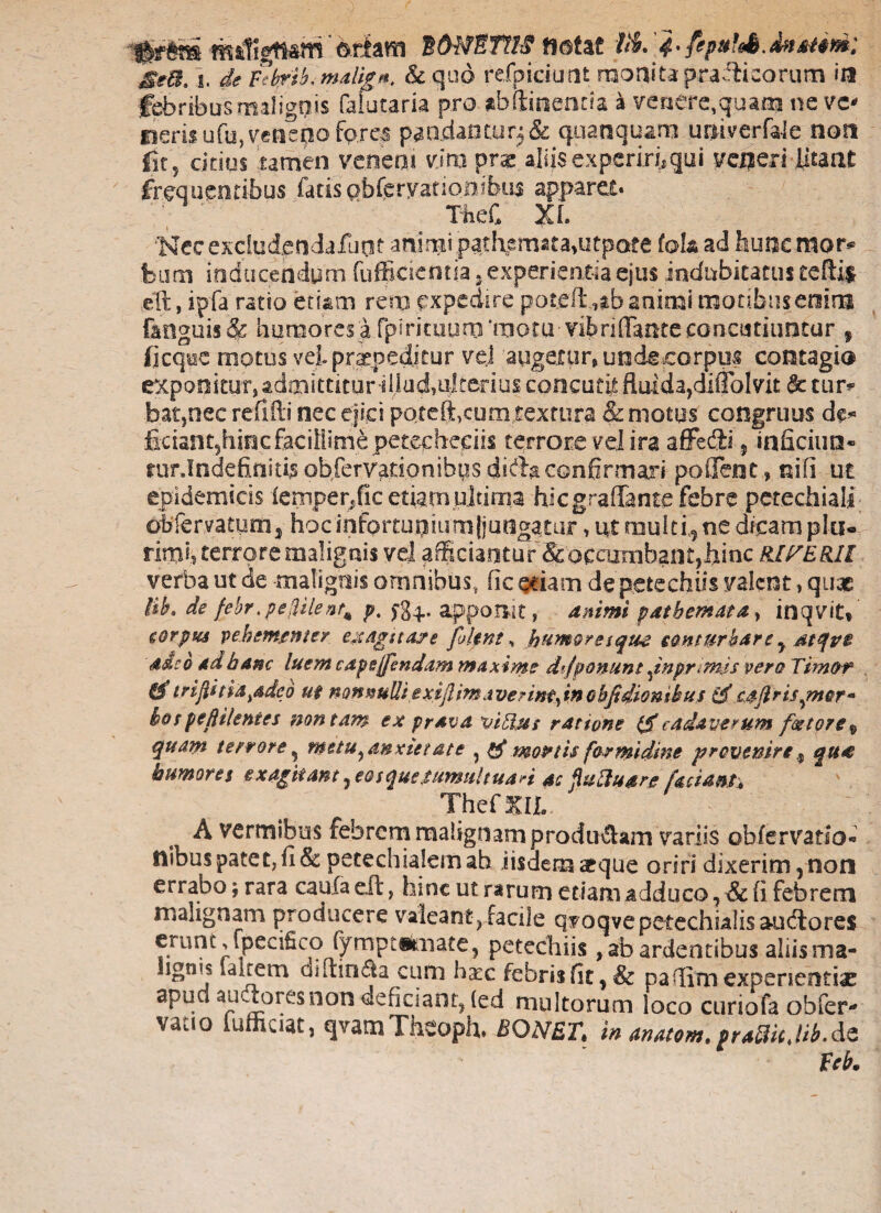 Hf#m «dignam ©fiam tONSIM notat M. 4- SeB. i. de Febrik malig*. & quo refpiciunt monita praflicorum ia febribus malignis falutaria pro abftinentfa a venere,quam ne ve¬ neris ufu, veneno fp.rcs pandantur^& quanquam univerfaie noa fir? citius tamen veneni vim pra! aliis experiri;qui veneri litant frequentibus farisobfcryationibus apparet. TheC XL 'NecexciudpndaHiot animi pathemata.utpate fokad fauacmotv feum inducendum fufficientia , experientia ejus indubitatus teflif eft, ipfa ratio etiam rem expedire poteft animi motibus enim f&aguis & humores a fpiricuum moui vibriflantecancutiuntur 9 (icqoe inotus vei praepeditur vel augeto r, unde corpus contagio exponitur, admittitur dlud,ulterius concutit fluida,diffolvit & tur* bat,nec reflfti nec ejici potefficum textura & motos congruus de« ficiant5hiecfacillime petecheciis terrore vd ira affedli ? inficiun- rur.Indefiinitisobfervadonibus difb confirmari poflent., nifi ut epidemicis femperdic etiam ultima hiegraflante febre petechiali obfervatum3 hocinfortuaiurnjjunggtur, ut multi,ne dicamplts« rmh terrore malignis vel afficiantur &ocarmbant,hinc RlPERII verba ut de malignis omnibus, fle etiam depete chiis valent, quae Bht de febr.peiUlent* p. fg^., apponit, animi patbemata, inqvit» corpus vehementer exagitare [olent, humoresque conturbare y atqvt adeo ad hanc luem capejjbndam maxime dfponunt fnpnmis vero Timor &triflitia^deo ut nonnulliexiflimaverint^inobfidionikus caflrisgner- bospeftilentes non tam ex prava viBus ratione 1$cadaverum fetore„ quam terrore ^ metu^anxietate , & monis formidine provenire * qu£ humores exagitant, eosque tumultuari ac pftuarg faciant, Thefm A vermibus febrem malignam produ&am variis obfervario* nibus patet, fi & petech salem ab iisdem atque oriri dixerim, non errabo; rara caula eft, hinc ut rarum etiam adduco, & fi febrem malignam producere valeant, facile q?oqvepetechialisau<flore$ frunc^l)ec^cP fymPtStliate) P^techiis , ab ardentibus alsis ma- lign^s Ia Irem anflinda cum h^c febris fit, & pafiim experientiae apud au^oresnon deficiant, (ed multorum loco curiofa obfer- vatio iufficiat, qvamTheoph. BQNET, in anatem,praBicJib.de