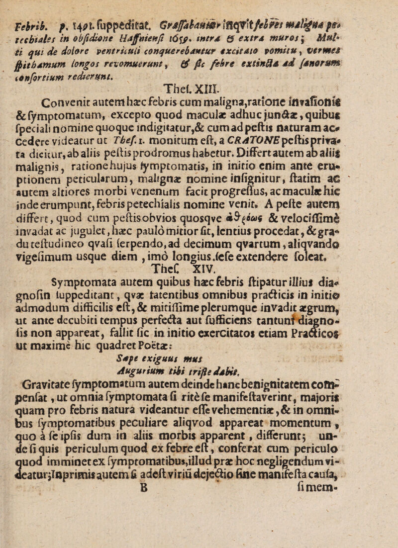 Febri b. f. *40l. fuppftditat. GrafabasiMr Iflqi\tfel?h mtllgm f&e tecbtales in obfidutne Haffmenfi i6tf* mtrd & extra muros , Mnb ti qui de dolore ventriculi conquerebantur excitato vomitu, vermes fpithamum longos revomuerunt, ff fic febre extin&d ad fanorum confortium redierunt» ThetXHI. Convenit autem haec febris com maligna,ratione Umflonii &fymptoma£urn, excepto quod maculat adhuc jniidbe, quibus fpeciali nomine quoque mdigitacur,& cumad peftis naturam ac# cedere videatur ut Tbef. i. monitum eft» a CRATONEpeftispriva# ta dickur, ab aliis peftis prodromus habetur. Differt autem ab aliis malignis, ratione hujusSymptomatis, in initio enim ante eru* ptionem peticularum, malignae nomine infigriitur, ftatim ac autem altiores morbi venenum facit progreffus, ac maculae hic inde erumpunt, febris petechialis nomine venin Apefte autem differt, quod cum peftisobvios quosqve & velodfiKm& invadat ac jugulet, hatc paulo mitior fit, lentius procedat ,&gra* duteftudioeo qvafi (erpendo,ad decimum qvartum, aliqvand© vigefimum usque diem , imo longiusdefe extendere folcat* TheC XIV. Symptomata autem quibus haec febris ftipatur illius dia* gnofin iuppeditant, qvae tatentibus omnibus pradicis in initi© admodum difficilis eft,& mitiftime plerumque invadit aegrum^ ut ante decubiti tempus perfe<Sa aut fufficiens tantunf diagno* iis non apparear, fallit fic in initio exercitatos etiam Pradicof ut maxime hic quadret Poetae? Sape exiguus mus Augurium tibi trifle dabit. Gravitate fymptomatum autem deinde hanc benignitatem com- penfat, ut omnia fymptomata fi ritefemanifeftaverint, majoris quam pro febris natura videantur efle vehementiae,& in omni¬ bus iymptomatibus peculiare aliqvod appareat momentum, quo a fe ipfis dum in aliis morbis apparent, differunt; un¬ de fi quis periculum quod ex febre eft, conferat cum periculo 2uod imminet ex fymptomatibusdllud prae hoc negligendum ?i- eatunlnurimisautemfi adeftviriudeje&io fine manifefta caufa. B ’ fimem*
