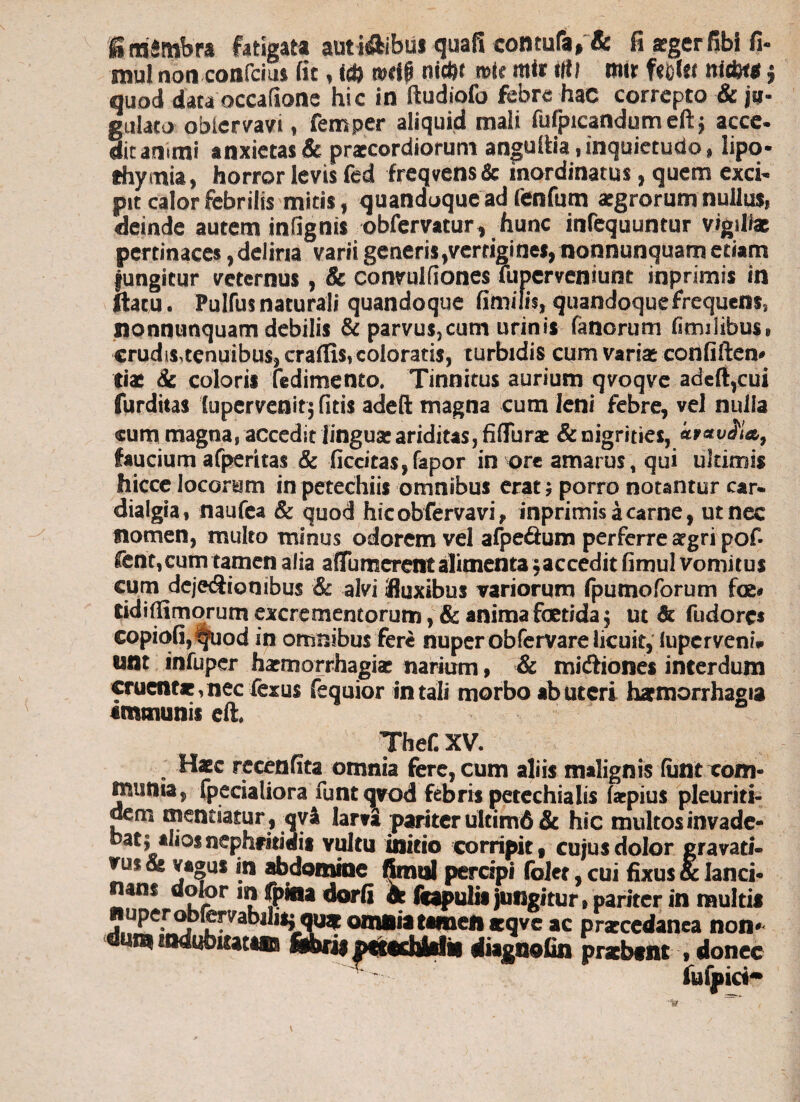 g rnimbra fatigata auti&ibui quafi contufa, & fi *gerfibi fi- mul non confcius fit, id} wdp nicftt roic mir i|i( mir f«Df« nidK* j quod data occatione hic in ftudiofo febre hae correpto & ju¬ gulato oblervavi, femper aliquid mali fufpicandumeftj acce. ditanimi anxietas & praecordiorum angultia, inquietudo, lipo- thymia, horror levis fed freqvens & inordinatus, quem exci- pit calor febrilis mitis, quandoque ad fenfum aegrorum nullus, deinde autem infignts obferyatur, hunc infequuntur vigili* pertinaces, deliria varii generis ,vertigines, nonnunquam etiam fungitur veternus, & convulfiones Tuperveniunt inprimis in ftatu. Pulfus naturali quandoque fimilis, quandoque frequens, Sionnunquam debilis & parvuSjCum urinis fanorum (Inulibus* erudis,tenuibus, crafiis, coloratis, turbidis cum varias confiftem Ciae & coloris fedimento. Tinnitus aurium qvoqve adefi,cui furditas lupervenitj fitis adeft magna cum leni febre, vel nulla cum magna, accedit linguae ariditas, fiflurae & nigrities, faucium afperitas & ficcitas,fapor in ore amarus, qui ultimis hicce locorum in petechiis omnibus erat* porro notantur car- dialgia, naufea & quod hicobfervavi, inprimis a carne, ut nec nomen, multo minus odorem vel afpe&um perferre aegri pof- fent, cum tamen alia affumerent alimenta $ accedit fimul vomitus cum dejeSionibus & alvi fluxibus variorum fputnoforum foe» tidiflimorum excrementorum, & anima foetida $ ut & fudores copiofij tjfuod in omnibus fere nuper obfervare licuit, luperveni* unt infuper haemorrhagiae narium , & mi&iones interdum cruentae,nec ferus fequior in tali morbo ab uteri haemorrhagia «msnunis eft. Thef. XV. Haec recenfita omnia fere, cum aliis malignis (unt com¬ munia, fpecialiora funtqvod febris petechialis faepius pleuriti- dem mentiatur, qv& larti pariter ultim6& hic inultos invade* batj alios nephritidis vultu initio corripit, cujus dolor grava ti- rus & vagus in abdomine fimul percipi folet, cui fixus & lanci¬ nans dolor m fpfrta dorfi fe feapulii jungitur} pariter in multis m omnia tamen aeqve ac prsccedanea non* «tiagnofin przbtnt .donec