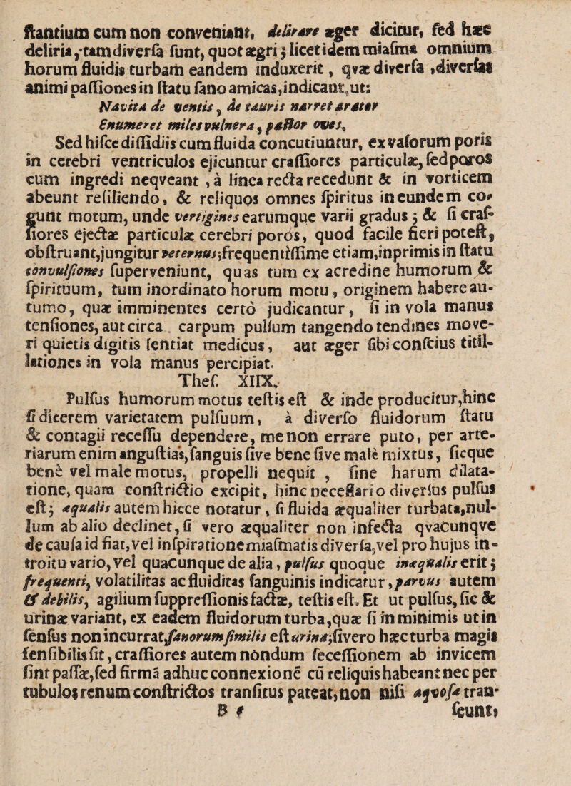 flantium cum non conveniant, delirare #ger dicitur, fcd haec deliria /tam diverfa funt, quot aegri5 licet idem miafm* omnium horum fluidis turbam eandem induxerit t qvae diverfa ,divertas animi paffiones in flatu fano amicas,indicant,ut; Navita de ventis 5 de tauris narret arater Snumeret miles vulnera , paBor ove$% Sed hifccdiflldiis cum fluida concutiuntur, ex vaforum porii in cerebri ventriculos ejicuntur crafliores particula, fedporoS cum ingredi neqveant , a linea reda recedunt & in vorticem abeunt refiliendo, & reliquos omnes fpiritus in eundem co* Jjunt motum, unde vertigines zzvvimque varii gradus $ Sc fi craf» lores ejedte particulae cerebri porbs, quod facile fieri poteftf obftruant,jungiturm^»»/;frequentrffime etiam,inprimisio flatu ronvulfiones fuperveniunt, quas tum ex acredine humorum & fpiriruum, tum inordinato horum motu, originem habereau- tume, quae imminentes certo judicantur, fi in vola manus tenfiones,autcirca carpum pullum tangendo tendines move¬ ri quietis digitis (entiat medicus, aut aeger fibiconfcius titil¬ lationes in vola manus percipiat, Thef. XIIX. Pulfus humorum motus teftiseft & inde producitur,hinc G dicerem varietatem pulfuum, a diverfo fluidorum flatu & contagii receflii dependere, me non errare puto, per arte- riarum enim anguftia'$,fanguis five bene live male mixtus, ficque bene vei male motus, propelli nequit , fine harum dilata¬ tione, quam conftri<flio excipit, hincneceflario divexius pulfus eftj aqualis autem hicce notatur, (i fluida aequaliter turbata,nul¬ lum ab alio declinet,!! vero aequaliter non infebia qvaCunqve decaufaid fiat, vel infpirationemiafmatisdiverfa5vel pro hujus in¬ troitu vario, vel quacunque de alia, pulfus quoque ina qualis erit 5 frequenti^ volatilitas acfluiditas fanguinis indicatur ^parvus autem PS debilis, agilium fuppreffionis fadtae, teftis eft» Et ut pulfus, fic & urinat variant, ex eadem fluidorum turba,quae firnminimis utin fenfiss nonincurrat^»^r»/w/wi/#/ clurina, fivero haecturba magis £enfibili$fit,craffiores autem nondum feceffionem ab invicem fintpaflae,fed firma adhuc connexione cu reliquis habeant nec per tubulo* renum conftri&os tranfitus pateat,non nili aqvof*tran- B ? kunu