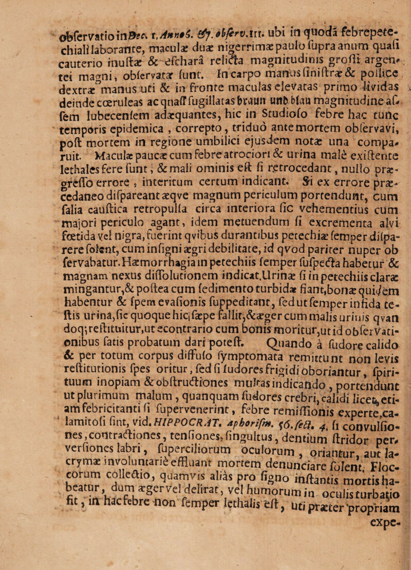 ofefervatio'&fjt/bvxiu ubi in quoda febrepete- chiali laborante, maculae duae nigerrimas paulo fupra anum quafi cauterio inuffae & efchara relida magnitudinis groffi argen*: tei magni, oMervatar fune.. In carpo manus (ini (Irae & pollice dextraArsartus uti & in fronte maculas elevatas primo Uvidas deinde coeruleas acqnaftfugplatasbeaim tmfcfelatt magnitudine a& fem lubecenlem adaequantes, hic in Studiofo febre hac turtc tempdris epidemica , correpto, triduo ante mortem obfervavi, poft mortem in regione umbilici ejusdem notae una compa* ruit. Maculae paucae cum febre atrociori& urina male exiftente lethalesfere funt, & mali ominis eft fi retrocedant, nullo pra;- greflb errore , interitum certum indicant. Si ex errore pr^- cedaneodifpareantaeqve magnum periculum portendunt, cum falia cauftica retropulla circa interiora fic vehementius cum maiori periculo agant, idem metuendum fi excrementa alvi fetida vel nigra, fuerint qvibus durantibus pecechiae femper dilpa- rerefoknt, cum infigni aegri debilitate, id qvod pariter nuper ob fervabatur. Haemorrhagia in petechiis femper fufpeda habetur & magnam nexus ditTolutionem indicat.Urinae fi in petechiis clarse mingantur,&poftea cum fedimento turbidat fian^bonaequidem habentur & fpemevafionis fuppeditant, fed ut femper infida te« Ilis urina,fic quoque hicifaepe fallit,&aeger cum malis urinis qvan doq^reftituitunutecontrario cum bonis moritur,ut id obfemti- onibus fatis probatum dari poteft. Quando a fudore calido & per totum corpus diffufo fymptomata remittunt non levis reftitutionis fpes oritur, fed fi ludores frigidi oboriantur, fpiri- tuum inopiam &obftru(fliones muftasindicando , portendunt ut plurimum malum , quanquam fudores crebri, calidi licetLcti* am febricitanti fi fupervenerint, febre remiiTionis experte ca- lamitofi fint, vid.HIPPOCRAT. apborifm. 4i (, convulfio- nes .contraftiones, tenfiones. fingultus, dentium' ftridor per, verfiones labri, fuperciliorum oculorum , oriantur, aut ia- crymae involuntarie effluant mortem denunciare folent FJoc- 5*™ cf^io’ W»™ al'as pro figno inflantis mortisha- fi^ h^^^Ve!rC,,rat,,Vuf?Um2rumin «culisturbabo fit ,m haefebre non femper lethalis e.ft, uti pratter propriam expc-