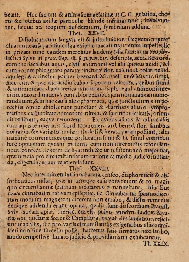 beant. Huc faciunt & aniniiliuiri gelatina» ut C C gelatina, ebo* ris &c; quibus acidae particulae blande infringuntur , inVolvuri* tur, licque ad fcopum defideratum, fymbolum addunt,y Thef. XXVII. „ Diflolutus cum fangvis e fi & jufto fluidior* freqventiorpefea chiarum caufa, acidiuleulaaiexipharmaca funi}urenim in pefteyfie in privata tunc eandem merentur laudem^ talia funt; aqua pft*pby- ladicaSyivii iri ■prax.Cdp, 28. $ji./>.*#, uf. deferipta, aceta Bezoartf. eum theriacalibus aquis ?clyfT antimonil vel alii fpiritus acidi, vel cum eorum phlegmate paratae tinfturae flor, calenciul. rofar. beilid. aquilega &c.tindtur. pariter heroard. Michad. ut & Mixtur. firnpi. fucc. citr, & qvae alia acidiufculum faporem referunt, qvibus firhul & antimoniata diaphoretica ,annmon.diaph.reguLantimoniirne* dicin.hezoard.mjnei al. cumabforbentibus jam nominatis annume¬ randa funt?& in hac caufa alexipharmaca, quae jun&a ultimis in pe- techiis omne abiolverunt pundum & diarrhaeis aliisve (yrnpta** matibus exfluiditatehumorum nimia ,&fpiritibu$ ifritatis, oriun¬ dis refiftunc, eaqve removent. Ex qvibus allatis & adhuc aliis cumaqvis temperatis: fcord. Icorzoner. card. bened. flor, fambuc* borragin. &c.varise formula jufta dofi & iterato parari poffiint, tales maxime convenientes quae cochleatim fumi & fic fimul continuo fere oppugnare qveant malum, cum non intermiflisrefocillan- tibus,confe(fl.alckerm.dehyacimh.&c ut refiftentiaeo major fiat, qvae omnia pro circum Aantiarum ratione & medici judicio mutan* da, eligenda,'etiam rejicienda funt. Thef XXVIII. Nec intermktendaCinnabann^cenfeo,diaphoreticis & ab* forbentibus tnifta, qv^ in ufreqve cafu conveniunt & eo magis quo circumflantia fpafmum indicantes fe manifeflant, hinc (i ut CratQ cinnabarim nativam epilepliae, fle Cinnabarina fpasmodi^o» TtKn motuum magnetem dicerem non errabo, & didis remediis deniqve addenda erunt opiata, qvalia funt diafeordium Fracaflr. Sylv. laudan. opiat. theriac. coelefh pulvis anodyn. Ludov. & va¬ riae opii tinduras &c. ut & Campliora, qvse-ab aliis laudantur, rejici¬ untur ab aliis, fed pro vanis circumflandis exigentibus aliis admi» fcerition fine fucceflu pofte, hadenus fatis firmatus hxc feribo, modo tempeftive limato judicio & provida manu exhibeantur. Th.XXlX*
