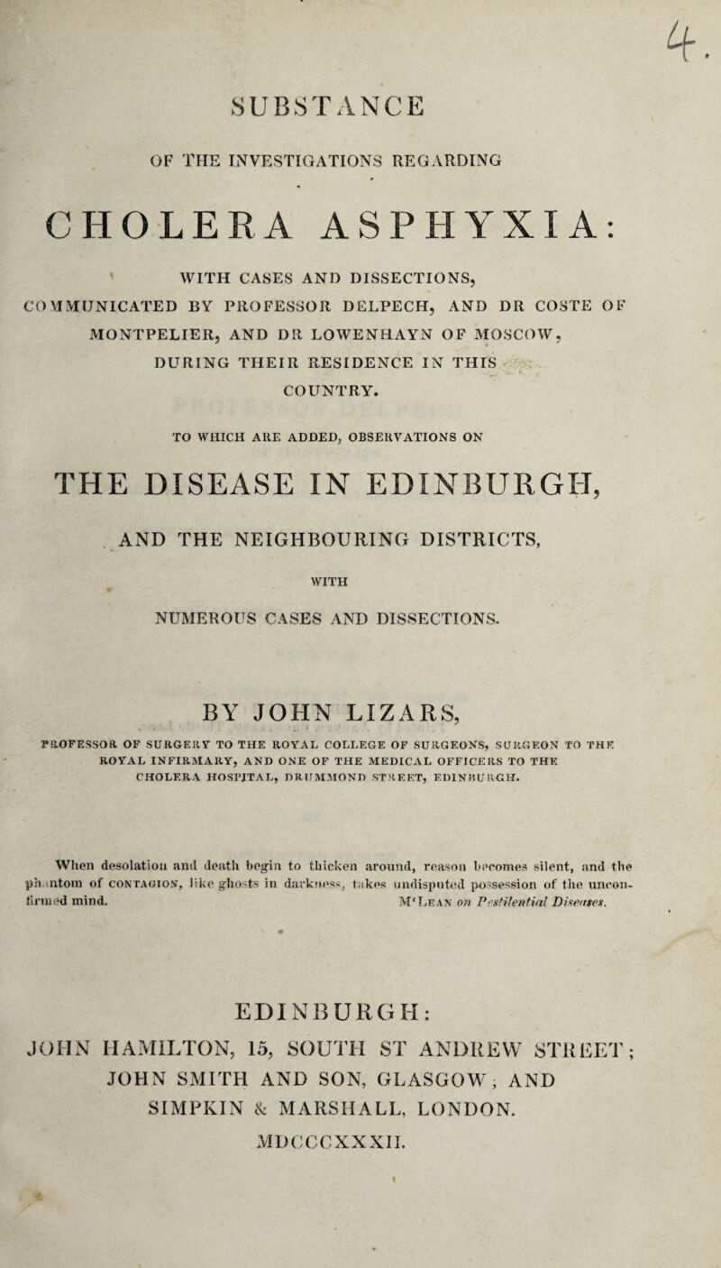 SUBSTANCE 4 OF THE INVESTIGATIONS REGARDING CHOLERA ASPHYXIA: ' WITH CASES ANI) DISSECTIONS, COMMUNICATED BY PROFESSOR DELPECH, AND DR COSTE OF MONTPELIER, AND DR LOWENHAYN OF MOSCOW, DURING THEIR RESIDENCE IN THIS COUNTRY. TO WHICH ARE ADDED, OBSERVATIONS ON THE DISEASE IN EDINBURGH, AND THE NEIGHBOURING DISTRICTS, WITH NUMEROUS CASES AND DISSECTIONS. BY JOHN LIZARS, PROFESSOR OF SURGERY TO THE ROYAL COLLEGE OF SURGEONS, SURGEON TO THE ROYAL INFIRMARY, AND ONE OF THE MEDICAL OFFICERS TO THE CHOLERA HOSTJTAL, DRUMMOND STREET, EDINBURGH. When desolation anil death begin to thicken around, reason becomes silent, and tbe phantom of contagion, like ghosts in darkness, takes undisputed possession of the uncon¬ firmed mind. M'Lean on Pestilential Diseases. EDINBURGH: JOHN HAMILTON, 15, SOUTH ST ANDREW STREET; JOHN SMITH AND SON, GLASGOW, AND SIMPKIN & MARSHALL. LONDON. MDCCCXXXII.