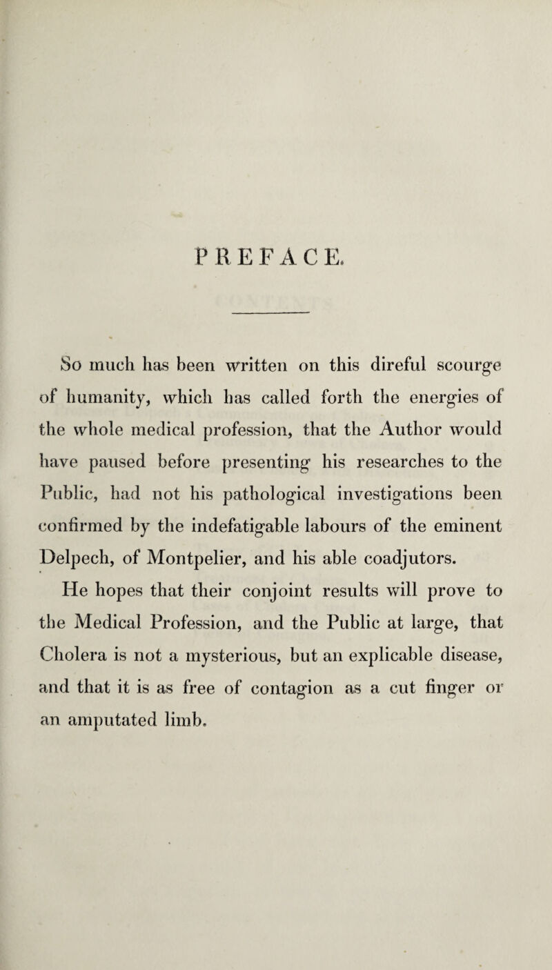 P R E F A C E. So much has been written on this direful scourge of humanity, which has called forth the energies of the whole medical profession, that the Author would have paused before presenting his researches to the Public, had not his pathological investigations been confirmed by the indefatigable labours of the eminent Delpech, of Montpelier, and his able coadjutors. He hopes that their conjoint results will prove to the Medical Profession, and the Public at large, that Cholera is not a mysterious, but an explicable disease, and that it is as free of contagion as a cut finger or an amputated limb.