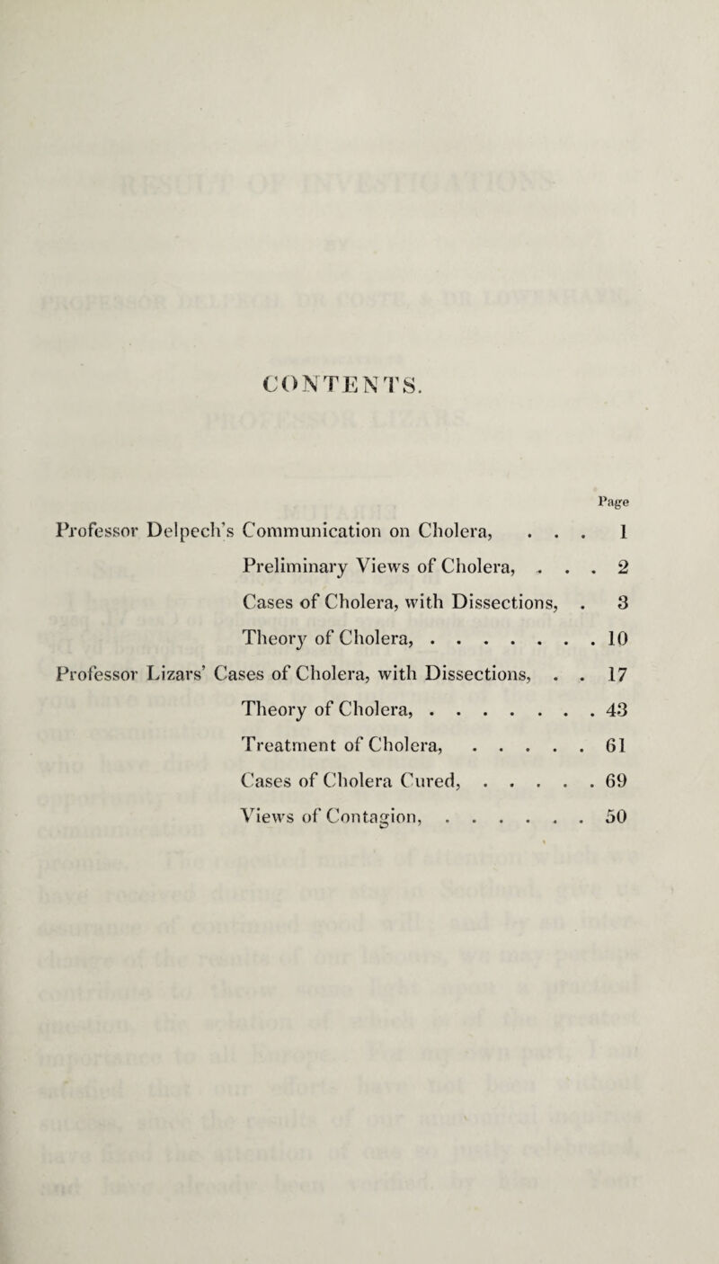 CONTENTS. Page Professor Delpech’s Communication on Cholera, ... 1 Preliminary Views of Cholera, ... 2 Cases of Cholera, with Dissections, . 3 Theory of Cholera,.10 Professor Lizars’ Cases of Cholera, with Dissections, . . 17 Theory of Cholera,.43 Treatment of Cholera,.61 Cases of Cholera Cured,.69 Views of Contagion, . . 50