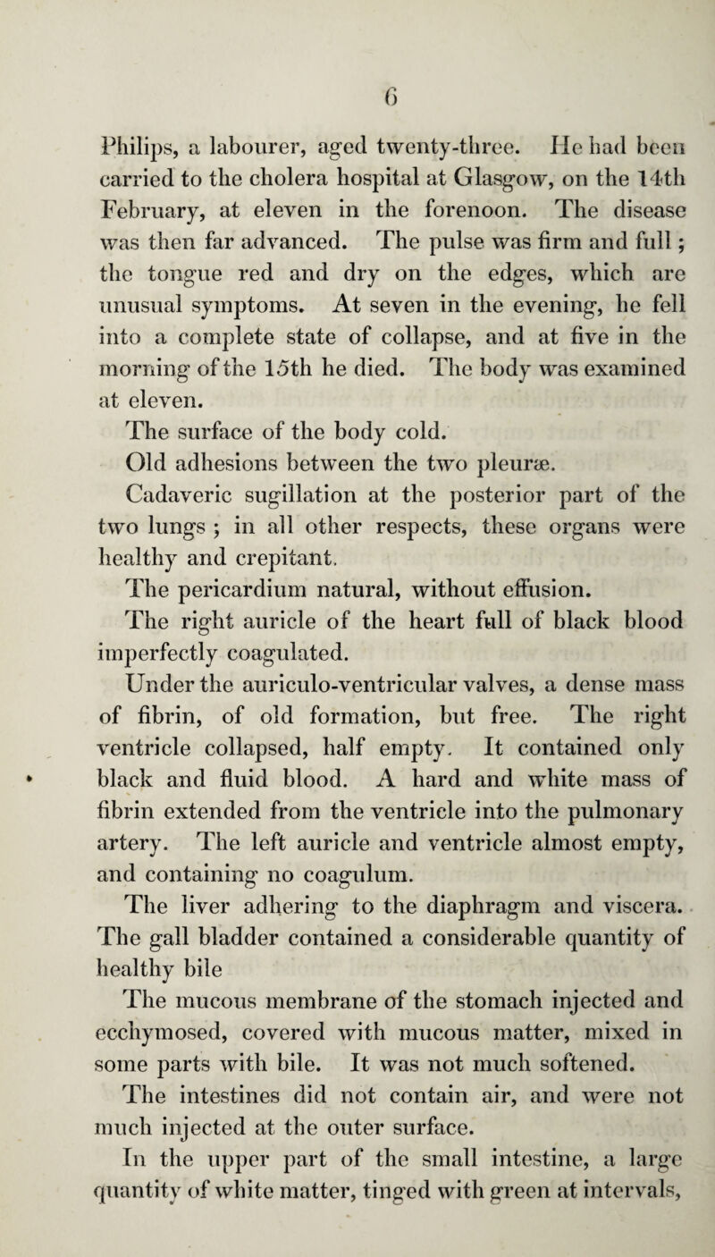 Philips, a labourer, aged twenty-three. He had been carried to the cholera hospital at Glasgow, on the 14th February, at eleven in the forenoon. The disease was then far advanced. The pulse was firm and full; the tongue red and dry on the edges, which are unusual symptoms. At seven in the evening, he fell into a complete state of collapse, and at five in the morning of the 15 th he died. The body was examined at eleven. The surface of the body cold. Old adhesions between the two pleurae. Cadaveric sugillation at the posterior part of the two lungs ; in all other respects, these organs were healthy and crepitant. The pericardium natural, without effusion. The right auricle of the heart full of black blood imperfectly coagulated. Under the auriculo-ventricular valves, a dense mass of fibrin, of old formation, but free. The right ventricle collapsed, half empty. It contained only black and fluid blood. A hard and white mass of fibrin extended from the ventricle into the pulmonary artery. The left auricle and ventricle almost empty, and containing no coagulum. The liver adhering to the diaphragm and viscera. The gall bladder contained a considerable quantity of healthy bile The mucous membrane of the stomach injected and ecchymosed, covered with mucous matter, mixed in some parts with bile. It was not much softened. The intestines did not contain air, and were not much injected at the outer surface. In the upper part of the small intestine, a large quantity of white matter, tinged with green at intervals,