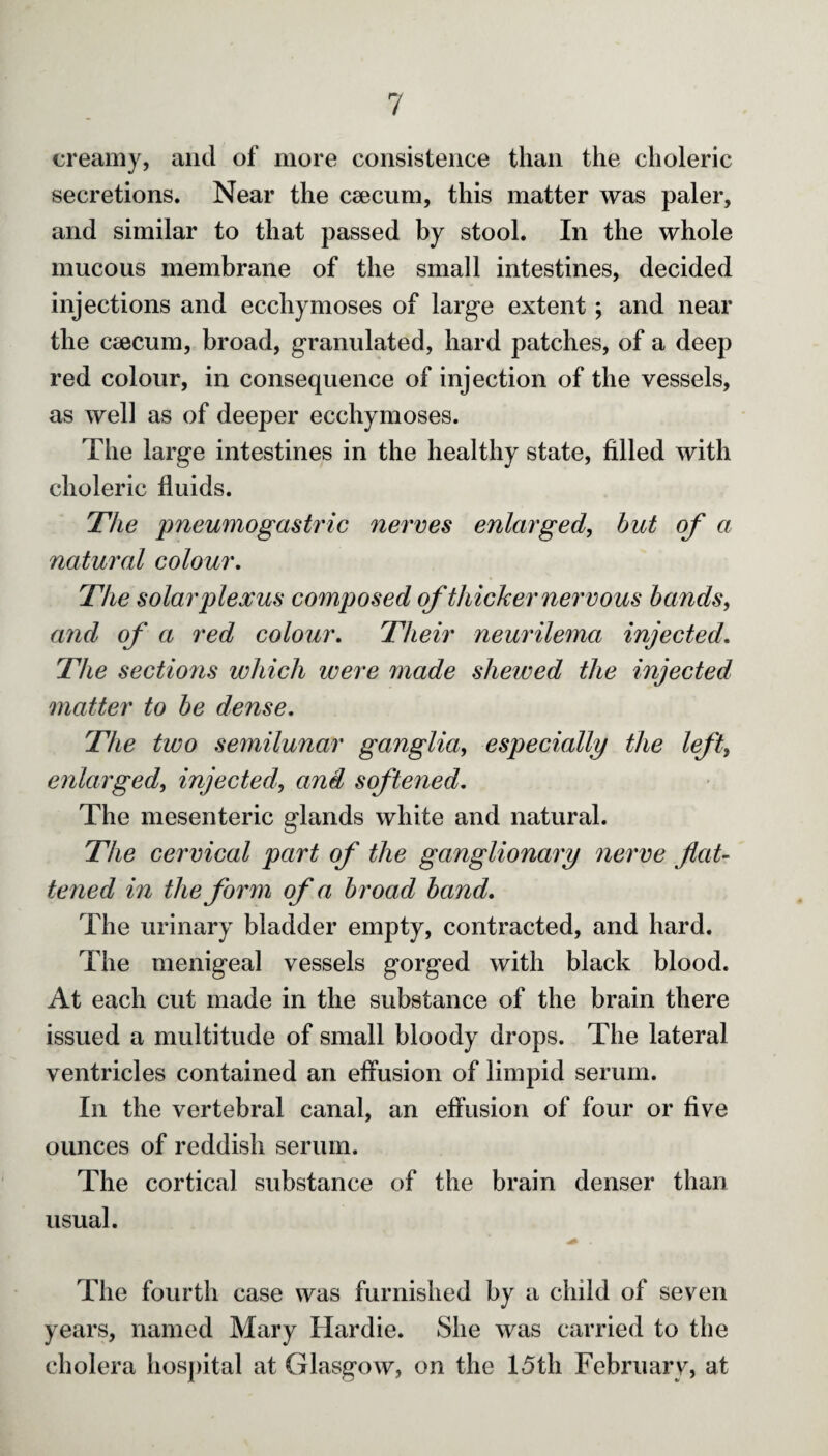 creamy, and of more consistence than the choleric secretions. Near the ceecum, this matter was paler, and similar to that passed by stool. In the whole mucous membrane of the small intestines, decided injections and ecchymoses of large extent; and near the caecum, broad, granulated, hard patches, of a deep red colour, in consequence of injection of the vessels, as well as of deeper ecchymoses. The large intestines in the healthy state, filled with choleric fluids. The pneumogastric nerves enlarged, but of a natural colour. The solar plexus composed of thicker nervous bands, and of a red colour. Their neurilema injected. The sections which were made shewed the injected matter to be dense. The two semilunar ganglia, especially the left, enlarged, injectedand softened. The mesenteric glands white and natural. The cervical part of the ganglionary nerve flat¬ tened in the form of a broad band. The urinary bladder empty, contracted, and hard. The menigeal vessels gorged with black blood. At each cut made in the substance of the brain there issued a multitude of small bloody drops. The lateral ventricles contained an effusion of limpid serum. In the vertebral canal, an effusion of four or five ounces of reddish serum. The cortical substance of the brain denser than usual. The fourth case was furnished by a child of seven years, named Mary Hardie. She was carried to the cholera hospital at Glasgow, on the 15th February, at