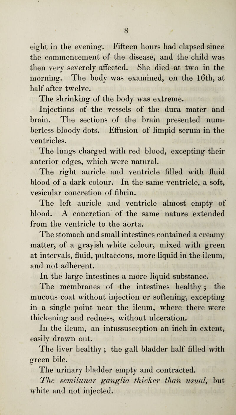 eight in the evening. Fifteen hours had elapsed since the commencement of the disease, and the child was then very severely affected. She died at two in the morning. The body was examined, on the l6tli, at half after twelve. The shrinking of the body was extreme. Injections of the vessels of the dura mater and brain. The sections of the brain presented num¬ berless bloody dots. Effusion of limpid serum in the ventricles. The lungs charged with red blood, excepting their anterior edges, which were natural. The right auricle and ventricle filled with fluid blood of a dark colour. In the same ventricle, a soft, vesicular concretion of fibrin. The left auricle and ventricle almost empty of blood. A concretion of the same nature extended from the ventricle to the aorta. The stomach and small intestines contained a creamy matter, of a grayish white colour, mixed with green at intervals, fluid, pultaceous, more liquid in the ileum, and not adherent. In the large intestines a more liquid substance. The membranes of the intestines healthy; the mucous coat without injection or softening, excepting in a single point near the ileum, where there were thickening and redness, without ulceration. In the ileum, an intussusception an inch in extent, easily drawn out. The liver healthy ; the gall bladder half filled with green bile. The urinary bladder empty and contracted. The semilunar ganglia thicker than usual, but white and not injected.