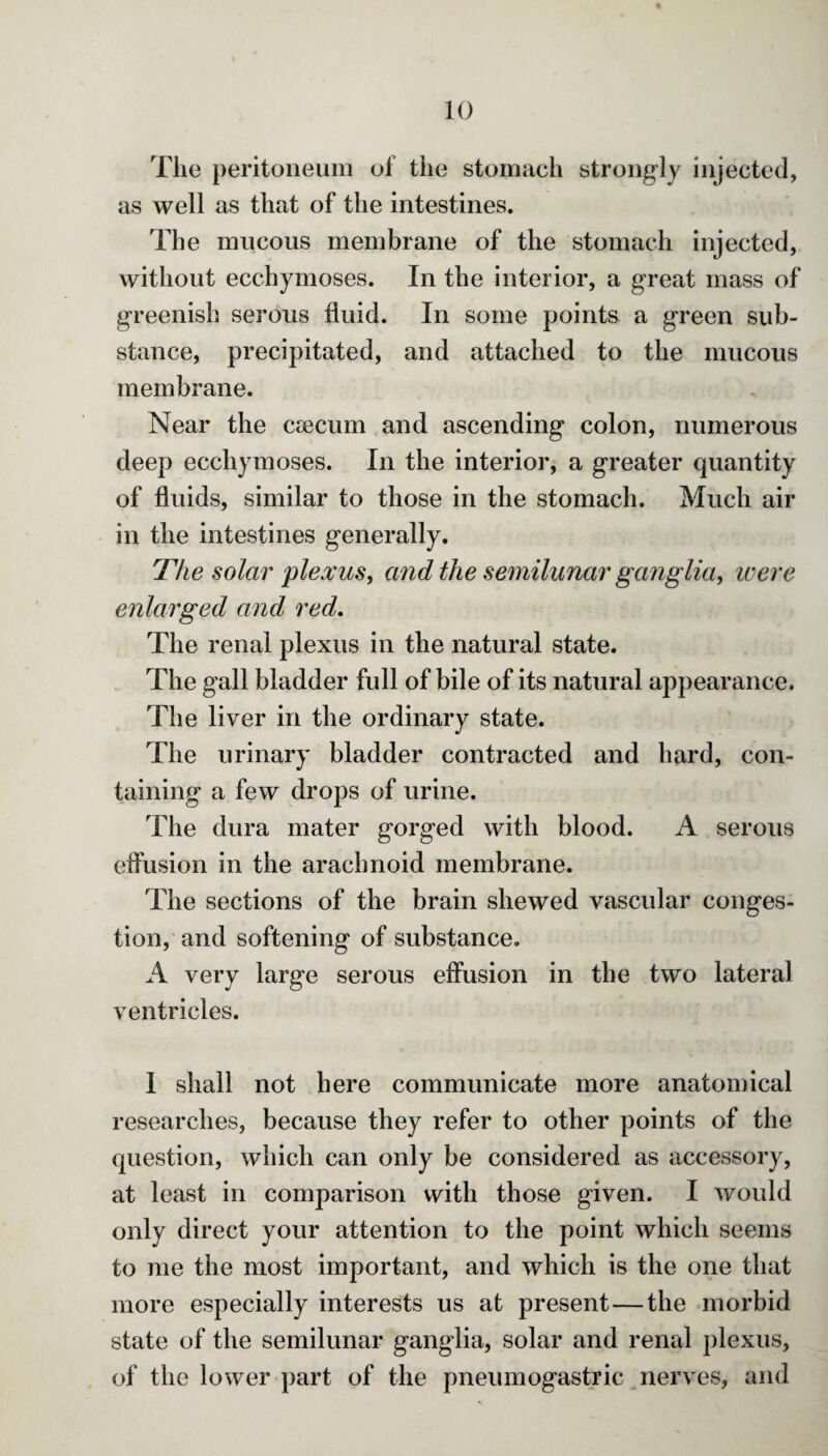 The peritoneum of the stomach strongly injected, as well as that of the intestines. The mucous membrane of the stomach injected, without ecchymoses. In the interior, a great mass of greenish serous fluid. In some points a green sub¬ stance, precipitated, and attached to the mucous membrane. Near the caecum and ascending colon, numerous deep ecchymoses. In the interior, a greater quantity of fluids, similar to those in the stomach. Much air in the intestines generally. The solar plexus, and the semilunar ganglia, were enlarged and red. The renal plexus in the natural state. The gall bladder full of bile of its natural appearance. The liver in the ordinary state. The urinary bladder contracted and hard, con¬ taining a few drops of urine. The dura mater gorged with blood. A serous effusion in the arachnoid membrane. The sections of the brain shewed vascular conges¬ tion, and softening of substance. A very large serous effusion in the two lateral ventricles. I shall not here communicate more anatomical researches, because they refer to other points of the question, which can only be considered as accessory, at least in comparison with those given. I would only direct your attention to the point which seems to me the most important, and which is the one that more especially interests us at present — the morbid state of the semilunar ganglia, solar and renal plexus, of the lower part of the pneumogastric nerves, and