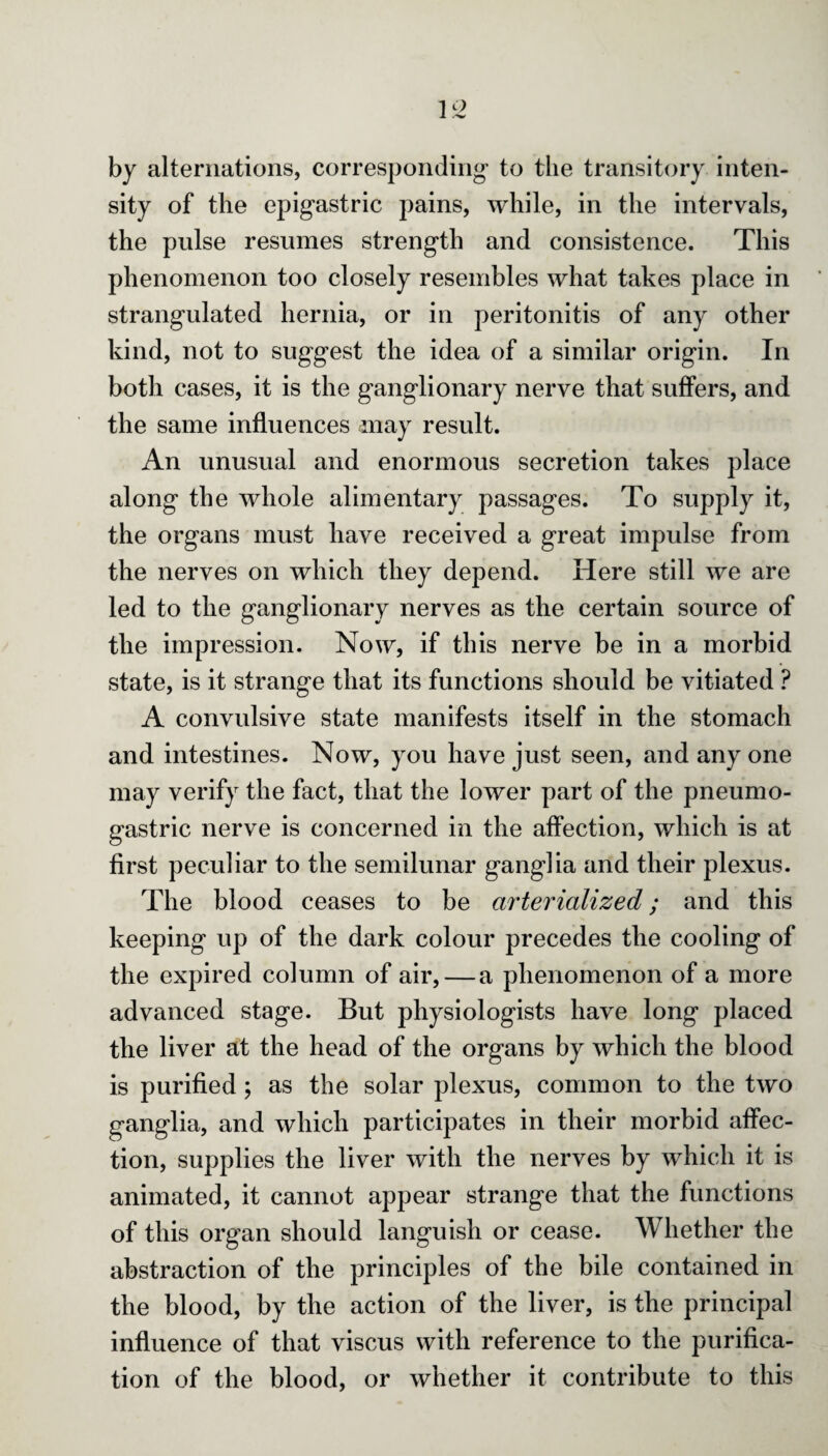 by alternations, corresponding* to the transitory inten¬ sity of the epigastric pains, while, in the intervals, the pulse resumes strength and consistence. This phenomenon too closely resembles what takes place in strangulated hernia, or in peritonitis of any other kind, not to suggest the idea of a similar origin. In both cases, it is the ganglionary nerve that suffers, and the same influences may result. An unusual and enormous secretion takes place along the whole alimentary passages. To supply it, the organs must have received a great impulse from the nerves on which they depend. Here still we are led to the ganglionary nerves as the certain source of the impression. Now, if this nerve be in a morbid state, is it strange that its functions should be vitiated ? A convulsive state manifests itself in the stomach and intestines. Now, you have just seen, and any one may verify the fact, that the lower part of the pneumo- gastric nerve is concerned in the affection, which is at first peculiar to the semilunar ganglia and their plexus. The blood ceases to be arterialized; and this keeping up of the dark colour precedes the cooling of the expired column of air, — a phenomenon of a more advanced stage. But physiologists have long placed the liver at the head of the organs by which the blood is purified; as the solar plexus, common to the two ganglia, and which participates in their morbid affec¬ tion, supplies the liver with the nerves by which it is animated, it cannot appear strange that the functions of this organ should languish or cease. Whether the abstraction of the principles of the bile contained in the blood, by the action of the liver, is the principal influence of that viscus with reference to the purifica¬ tion of the blood, or whether it contribute to this