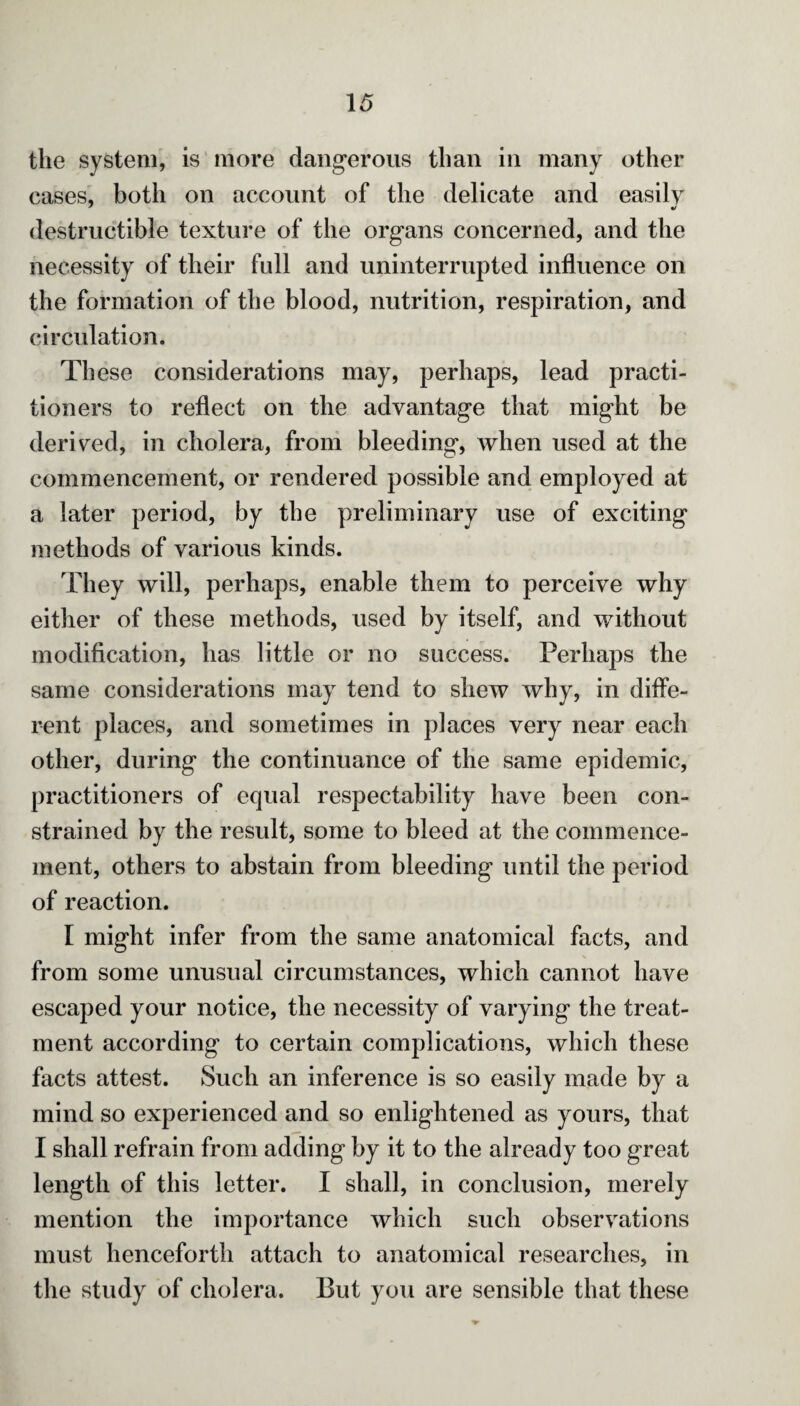 the system, is more dangerous than in many other cases, both on account of the delicate and easily destructible texture of the organs concerned, and the necessity of their full and uninterrupted influence on the formation of the blood, nutrition, respiration, and circulation. These considerations may, perhaps, lead practi¬ tioners to reflect on the advantage that might be derived, in cholera, from bleeding, when used at the commencement, or rendered possible and employed at a later period, by the preliminary use of exciting methods of various kinds. They will, perhaps, enable them to perceive why either of these methods, used by itself, and without modification, has little or no success. Perhaps the same considerations may tend to shew why, in diffe¬ rent places, and sometimes in places very near each other, during the continuance of the same epidemic, practitioners of equal respectability have been con¬ strained by the result, some to bleed at the commence¬ ment, others to abstain from bleeding until the period of reaction. I might infer from the same anatomical facts, and from some unusual circumstances, which cannot have escaped your notice, the necessity of varying the treat¬ ment according to certain complications, which these facts attest. Such an inference is so easily made by a mind so experienced and so enlightened as yours, that I shall refrain from adding by it to the already too great length of this letter. I shall, in conclusion, merely mention the importance which such observations must henceforth attach to anatomical researches, in the study of cholera. But you are sensible that these