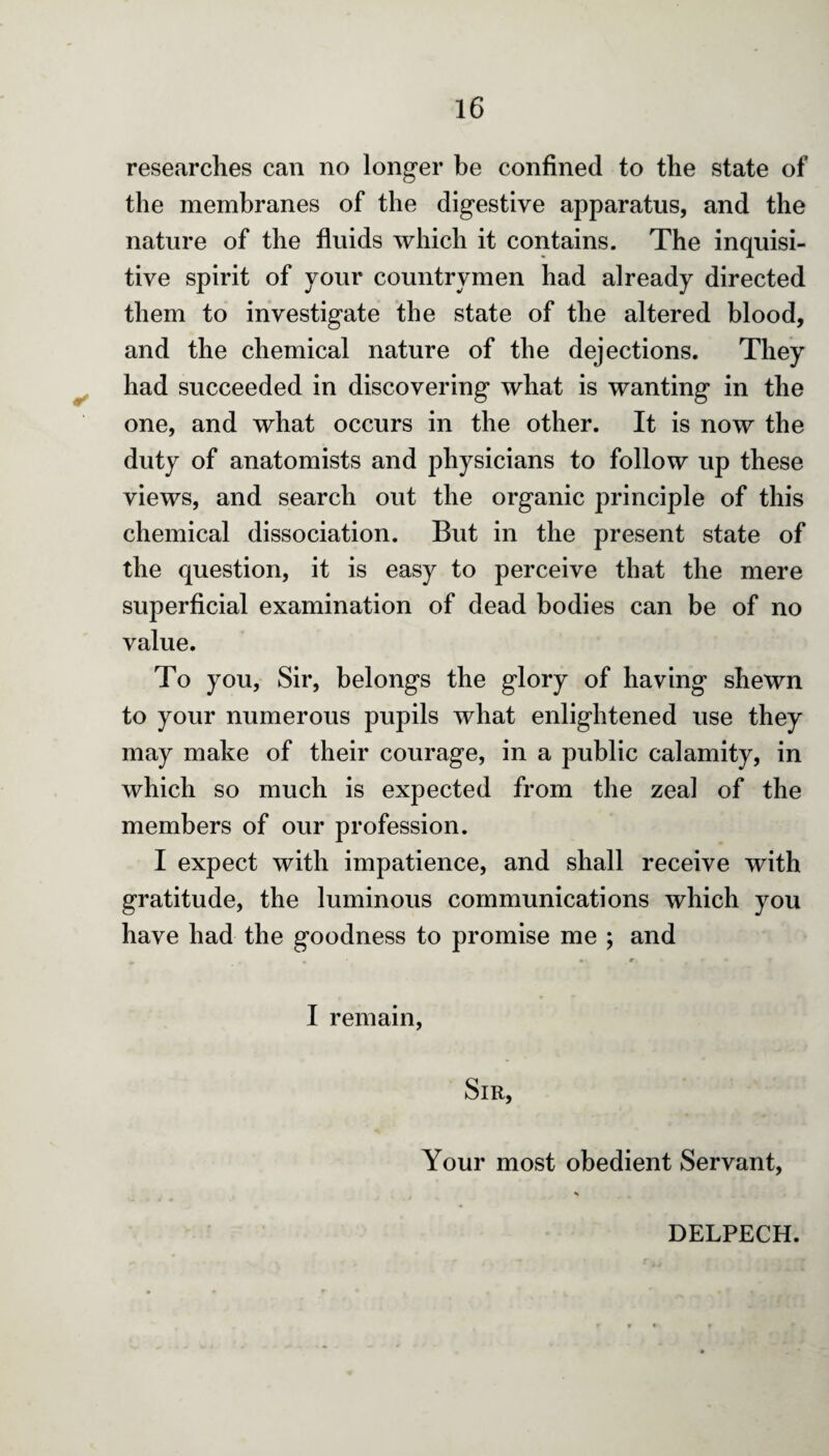✓ researches can no longer be confined to the state of the membranes of the digestive apparatus, and the nature of the fluids which it contains. The inquisi¬ tive spirit of your countrymen had already directed them to investigate the state of the altered blood, and the chemical nature of the dejections. They had succeeded in discovering what is wanting in the one, and what occurs in the other. It is now the duty of anatomists and physicians to follow up these views, and search out the organic principle of this chemical dissociation. But in the present state of the question, it is easy to perceive that the mere superficial examination of dead bodies can be of no value. To you, Sir, belongs the glory of having shewn to your numerous pupils what enlightened use they may make of their courage, in a public calamity, in which so much is expected from the zeal of the members of our profession. I expect with impatience, and shall receive with gratitude, the luminous communications which you have had the goodness to promise me ; and I remain, Sir, Your most obedient Servant, DELPECH.