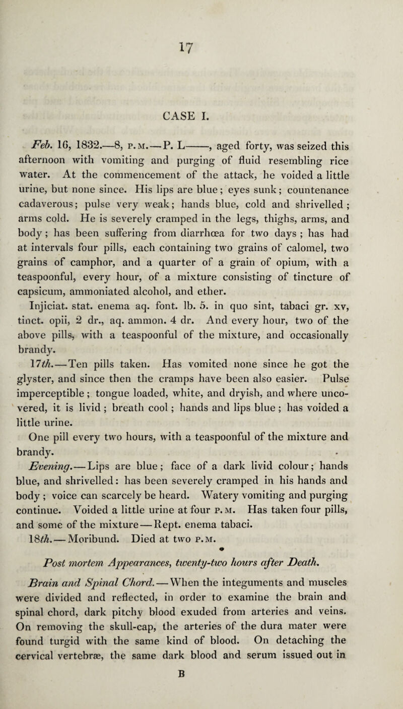 CASE I. Feb. 1G, 1832. 8, p. m. — P. L-, aged forty, was seized this afternoon with vomiting and purging of fluid resembling rice water. At the commencement of the attack, he voided a little urine, but none since. His lips are blue; eyes sunk; countenance cadaverous; pulse very weak; hands blue, cold and shrivelled; arms cold. He is severely cramped in the legs, thighs, arms, and body; has been suffering from diarrhoea for two days ; has had at intervals four pills, each containing two grains of calomel, two grains of camphor, and a quarter of a grain of opium, with a teaspoonful, every hour, of a mixture consisting of tincture of capsicum, ammoniated alcohol, and ether. Injiciat. stat. enema aq. font. lb. 5. in quo sint, tabaci gr. xv, tinct. opii, 2 dr., aq. ammon. 4 dr. And every hour, two of the above pills, with a teaspoonful of the mixture, and occasionally brandy. 11th. — Ten pills taken. Has vomited none since he got the glyster, and since then the cramps have been also easier. Pulse imperceptible; tongue loaded, white, and dryish, and where unco¬ vered, it is livid ; breath cool; hands and lips blue ; has voided a little urine. One pill every two hours, with a teaspoonful of the mixture and brandy. Evening.—Lips are blue; face of a dark livid colour; hands blue, and shrivelled: has been severely cramped in his hands and body ; voice can scarcely be heard. Watery vomiting and purging continue. Voided a little urine at four p. m. Has taken four pills, and some of the mixture — Kept, enema tabaci. 18^. — Moribund. Died at two p.m. Post mortem Appearances, twenty-two hours after Death. Brain and Spinal Chord. — When the integuments and muscles were divided and reflected, in order to examine the brain and spinal chord, dark pitchy blood exuded from arteries and veins. On removing the skull-cap, the arteries of the dura mater were found turgid with the same kind of blood. On detaching the cervical vertebrae, the same dark blood and serum issued out in B