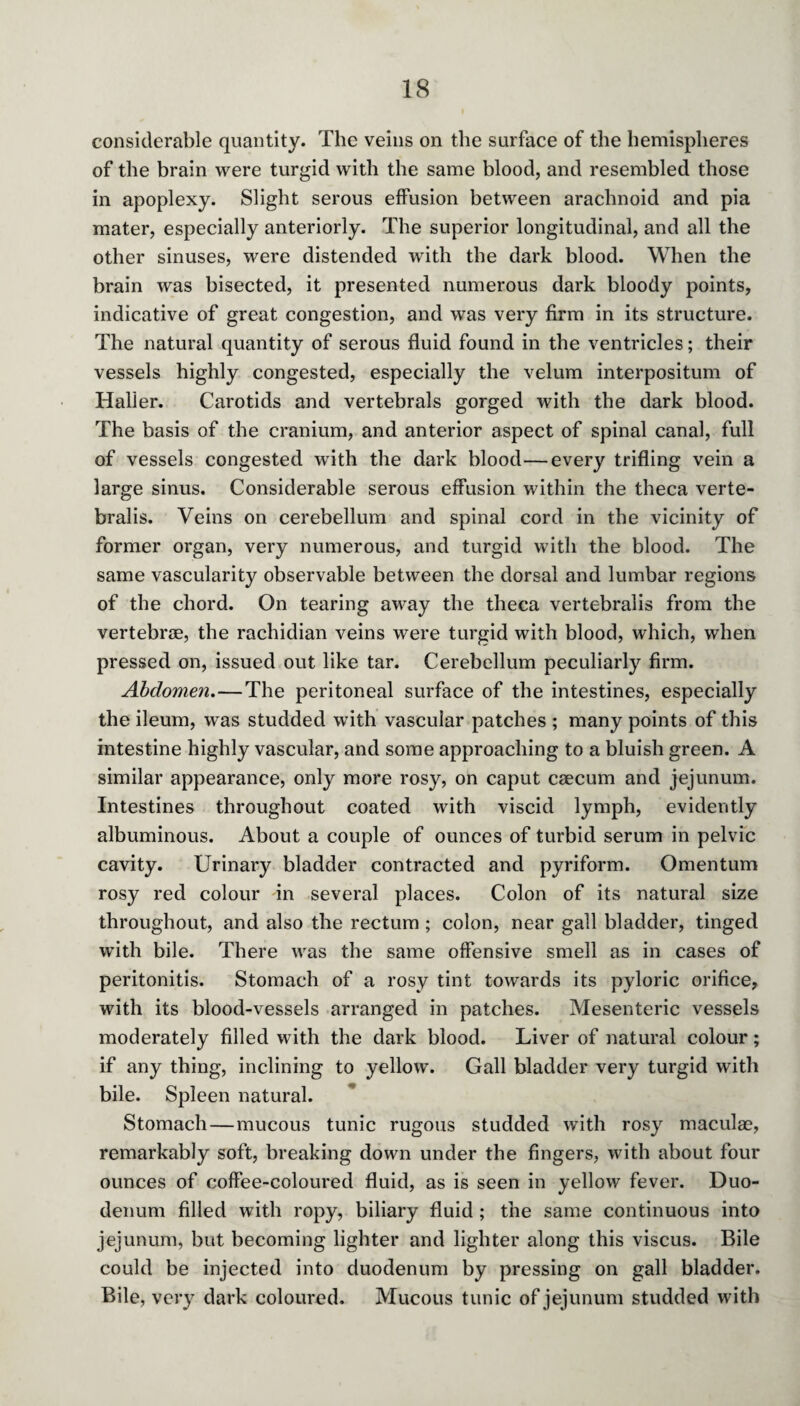 considerable quantity. The veins on the surface of the hemispheres of the brain were turgid with the same blood, and resembled those in apoplexy. Slight serous effusion between arachnoid and pia mater, especially anteriorly. The superior longitudinal, and all the other sinuses, were distended with the dark blood. When the brain was bisected, it presented numerous dark bloody points, indicative of great congestion, and was very firm in its structure. The natural quantity of serous fluid found in the ventricles; their vessels highly congested, especially the velum interpositum of Halier. Carotids and vertebrals gorged with the dark blood. The basis of the cranium, and anterior aspect of spinal canal, full of vessels congested with the dark blood—every trifling vein a large sinus. Considerable serous effusion within the theca verte- bralis. Veins on cerebellum and spinal cord in the vicinity of former organ, very numerous, and turgid with the blood. The same vascularity observable between the dorsal and lumbar regions of the chord. On tearing away the theca vertebralis from the vertebrae, the rachidian veins were turgid with blood, which, when pressed on, issued out like tar. Cerebellum peculiarly firm. Abdomen.—The peritoneal surface of the intestines, especially the ileum, was studded with vascular patches ; many points of this intestine highly vascular, and some approaching to a bluish green. A similar appearance, only more rosy, on caput caecum and jejunum. Intestines throughout coated with viscid lymph, evidently albuminous. About a couple of ounces of turbid serum in pelvic cavity. Urinary bladder contracted and pyriform. Omentum rosy red colour in several places. Colon of its natural size throughout, and also the rectum ; colon, near gall bladder, tinged with bile. There was the same offensive smell as in cases of peritonitis. Stomach of a rosy tint towards its pyloric orifice, with its blood-vessels arranged in patches. Mesenteric vessels moderately filled with the dark blood. Liver of natural colour; if any thing, inclining to yellow. Gall bladder very turgid with bile. Spleen natural. Stomach — mucous tunic rugous studded with rosy maculae, remarkably soft, breaking down under the fingers, with about four ounces of coffee-coloured fluid, as is seen in yellow fever. Duo¬ denum filled with ropy, biliary fluid ; the same continuous into jejunum, but becoming lighter and lighter along this viscus. Bile could be injected into duodenum by pressing on gall bladder. Bile, very dark coloured. Mucous tunic of jejunum studded with