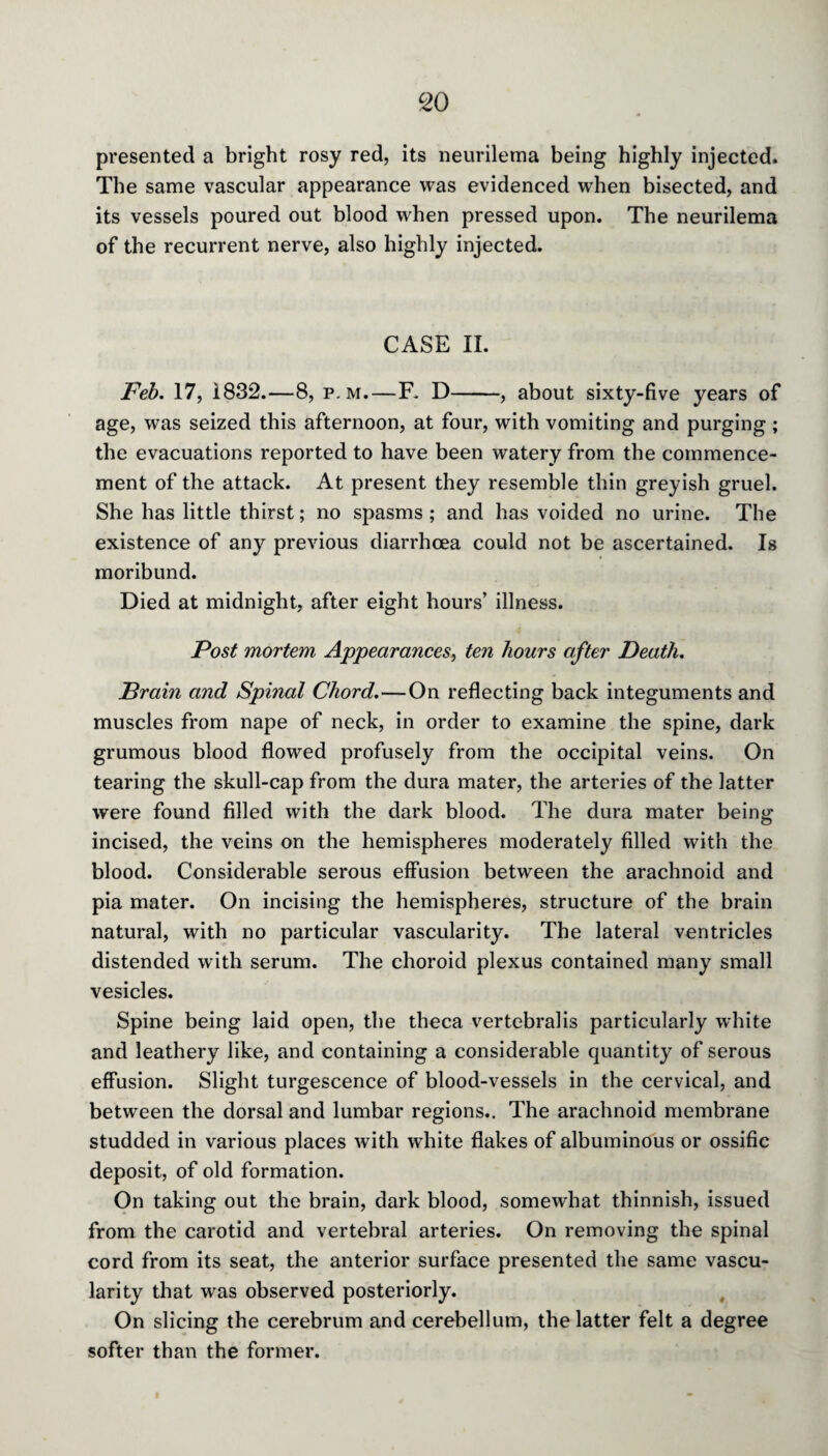 presented a bright rosy red, its neurilema being highly injected. The same vascular appearance was evidenced when bisected, and its vessels poured out blood when pressed upon. The neurilema of the recurrent nerve, also highly injected. CASE II. Feb. 17, 1832.—8, p. m.—R D-, about sixty-five years of age, was seized this afternoon, at four, with vomiting and purging ; the evacuations reported to have been watery from the commence¬ ment of the attack. At present they resemble thin greyish gruel. She has little thirst; no spasms ; and has voided no urine. The existence of any previous diarrhoea could not be ascertained. Is moribund. Died at midnight, after eight hours’ illness. Post mortem Appearances, ten hours after Death. Drain and Spinal Chord.—On reflecting back integuments and muscles from nape of neck, in order to examine the spine, dark grumous blood flowed profusely from the occipital veins. On tearing the skull-cap from the dura mater, the arteries of the latter were found filled with the dark blood. The dura mater being incised, the veins on the hemispheres moderately filled with the blood. Considerable serous effusion between the arachnoid and pia mater. On incising the hemispheres, structure of the brain natural, with no particular vascularity. The lateral ventricles distended with serum. The choroid plexus contained many small vesicles. Spine being laid open, the theca vertebralis particularly white and leathery like, and containing a considerable quantity of serous effusion. Slight turgescence of blood-vessels in the cervical, and between the dorsal and lumbar regions.. The arachnoid membrane studded in various places with white flakes of albuminous or ossific deposit, of old formation. On taking out the brain, dark blood, somewhat thinnish, issued from the carotid and vertebral arteries. On removing the spinal cord from its seat, the anterior surface presented the same vascu¬ larity that was observed posteriorly. On slicing the cerebrum and cerebellum, the latter felt a degree softer than the former.