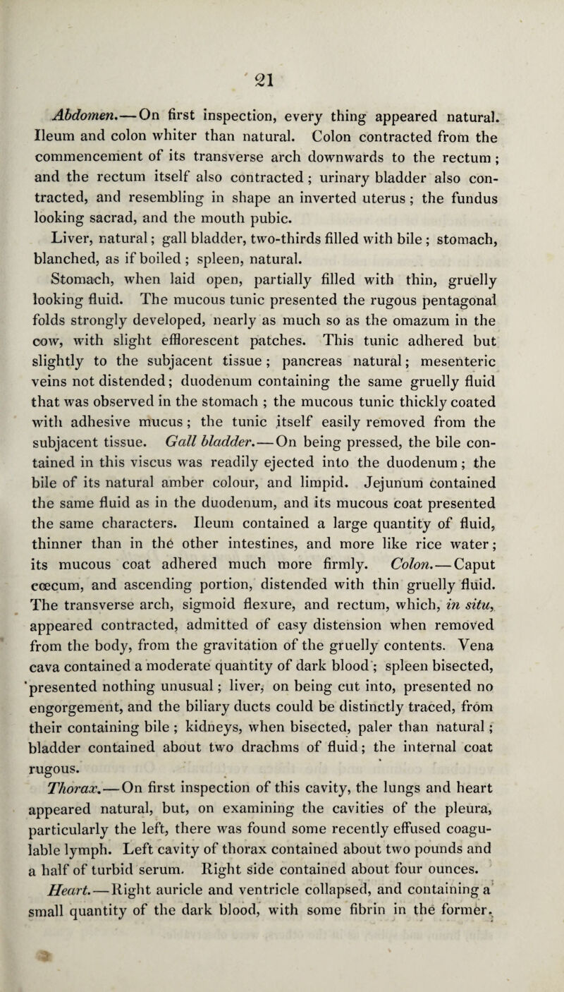 Abdomen.—On first inspection, every thing appeared natural. Ileum and colon whiter than natural. Colon contracted from the commencement of its transverse arch downwards to the rectum; and the rectum itself also contracted; urinary bladder also con¬ tracted, and resembling in shape an inverted uterus; the fundus looking sacrad, and the mouth pubic. Liver, natural; gall bladder, two-thirds filled with bile ; stomach, blanched, as if boiled; spleen, natural. Stomach, when laid open, partially filled with thin, gruelly looking fluid. The mucous tunic presented the rugous pentagonal folds strongly developed, nearly as much so as the omazum in the cow, with slight efflorescent patches. This tunic adhered but slightly to the subjacent tissue; pancreas natural; mesenteric veins not distended; duodenum containing the same gruelly fluid that was observed in the stomach ; the mucous tunic thickly coated with adhesive mucus ; the tunic itself easily removed from the subjacent tissue. Gall bladder.—On being pressed, the bile con¬ tained in this viscus was readily ejected into the duodenum; the bile of its natural amber colour, and limpid. Jejunum contained the same fluid as in the duodenum, and its mucous coat presented the same characters. Ileum contained a large quantity of fluid, thinner than in the other intestines, and more like rice water; its mucous coat adhered much more firmly. Colon. — Caput ccecum, and ascending portion, distended with thin gruelly fluid. The transverse arch, sigmoid flexure, and rectum, which, in situ, appeared contracted, admitted of easy distension when removed from the body, from the gravitation of the gruelly contents. Vena cava contained a moderate quantity of dark blood ; spleen bisected, 'presented nothing unusual; liver, on being cut into, presented no engorgement, and the biliary ducts could be distinctly traced, from their containing bile ; kidneys, when bisected, paler than natural; bladder contained about two drachms of fluid; the internal coat rugous. Thorax. — On first inspection of this cavity, the lungs and heart appeared natural, but, on examining the cavities of the pleura, particularly the left, there was found some recently effused coagu- lable lymph. Left cavity of thorax contained about two pounds and a half of turbid serum. Right side contained about four ounces. Heart. — Right auricle and ventricle collapsed, and containing a small quantity of the dark blood, with some fibrin in the former.