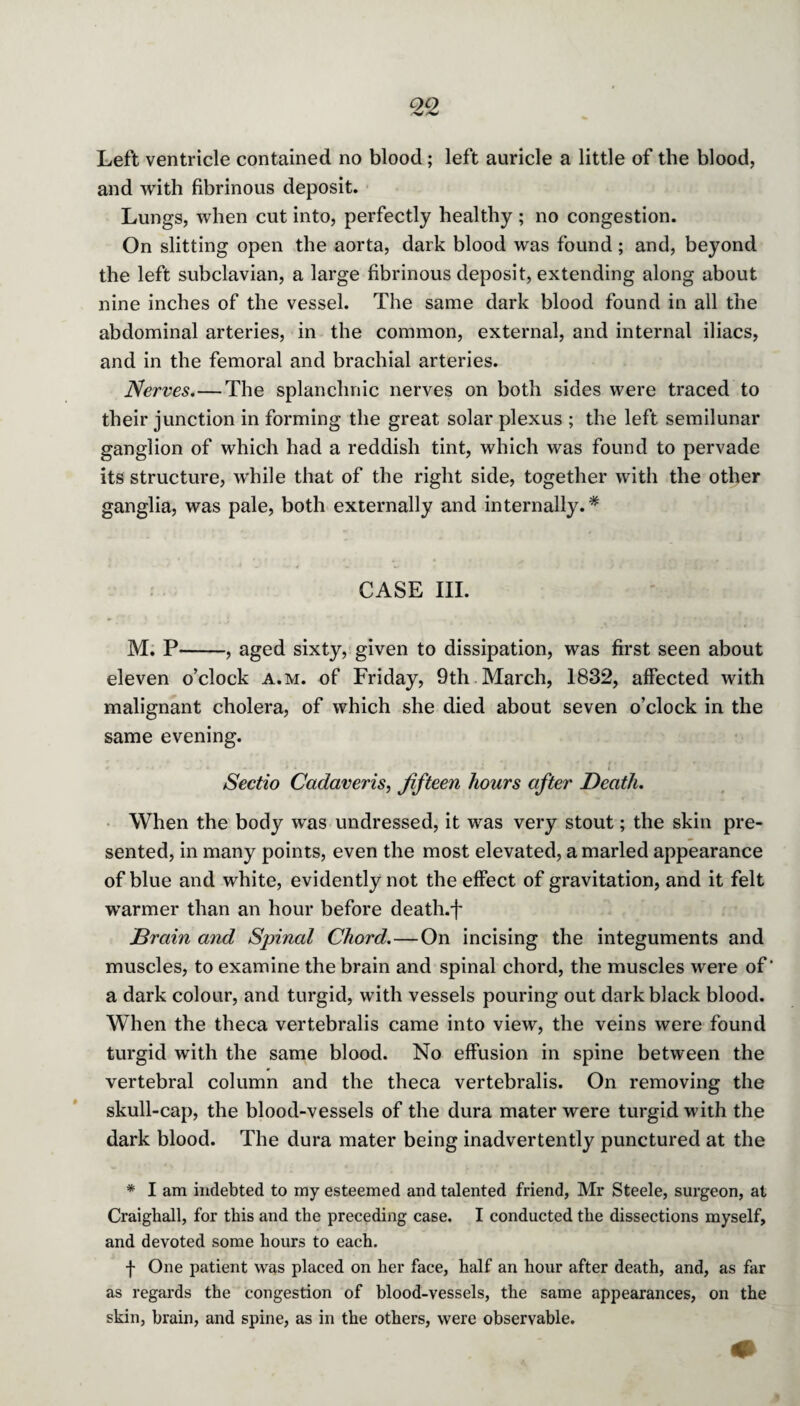 Left ventricle contained no blood; left auricle a little of the blood, and with fibrinous deposit. Lungs, when cut into, perfectly healthy ; no congestion. On slitting open the aorta, dark blood was found; and, beyond the left subclavian, a large fibrinous deposit, extending along about nine inches of the vessel. The same dark blood found in all the abdominal arteries, in the common, external, and internal iliacs, and in the femoral and brachial arteries. Nerves.—The splanchnic nerves on both sides were traced to their junction in forming the great solar plexus ; the left semilunar ganglion of which had a reddish tint, which was found to pervade its structure, while that of the right side, together with the other ganglia, was pale, both externally and internally.* CASE III. M. P-, aged sixty, given to dissipation, was first seen about eleven o’clock a.m. of Friday, 9th March, 1832, affected with malignant cholera, of which she died about seven o’clock in the same evening. Sectio Cadaveris, fifteen hours after Death. When the body was undressed, it was very stout; the skin pre¬ sented, in many points, even the most elevated, a marled appearance of blue and white, evidently not the effect of gravitation, and it felt warmer than an hour before death.f Drain and Spinal Chord.—On incising the integuments and muscles, to examine the brain and spinal chord, the muscles were of ‘ a dark colour, and turgid, with vessels pouring out dark black blood. When the theca vertebralis came into view, the veins were found turgid with the same blood. No effusion in spine between the vertebral column and the theca vertebralis. On removing the skull-cap, the blood-vessels of the dura mater were turgid with the dark blood. The dura mater being inadvertently punctured at the * I am indebted to my esteemed and talented friend, Mr Steele, surgeon, at Craighall, for this and the preceding case. I conducted the dissections myself, and devoted some hours to each. f One patient was placed on her face, half an hour after death, and, as far as regards the congestion of blood-vessels, the same appearances, on the skin, brain, and spine, as in the others, were observable.