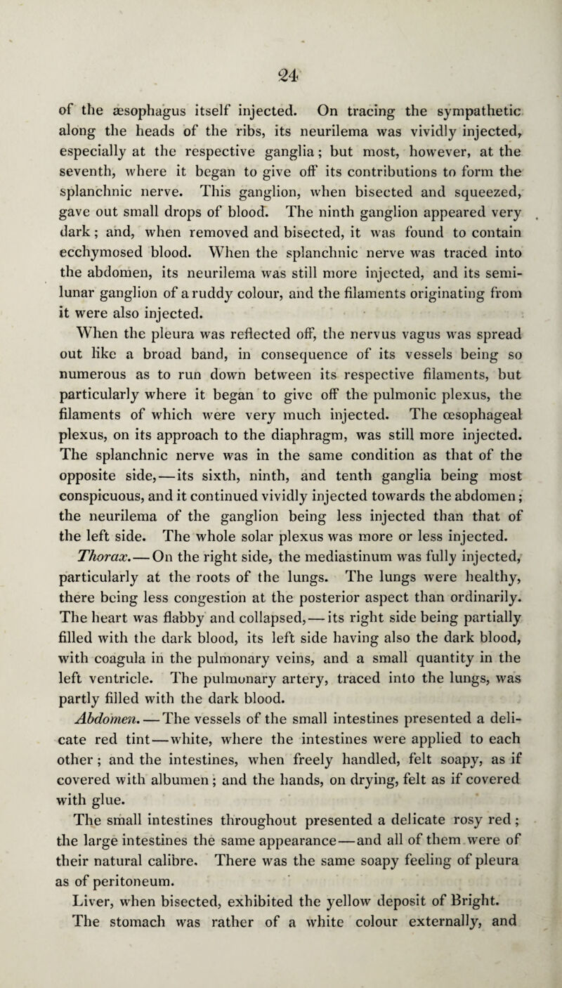 of the aesophagus itself injected. On tracing the sympathetic along the heads of the ribs, its neurilema was vividly injected, especially at the respective ganglia; but most, however, at the seventh, where it began to give off its contributions to form the splanchnic nerve. This ganglion, when bisected and squeezed, gave out small drops of blood. The ninth ganglion appeared very dark; and, when removed and bisected, it was found to contain ecchymosed blood. When the splanchnic nerve was traced into the abdomen, its neurilema was still more injected, and its semi¬ lunar ganglion of a ruddy colour, and the filaments originating from it were also injected. When the pleura was reflected off, the nervus vagus was spread out like a broad band, in consequence of its vessels being so numerous as to run down between its respective filaments, but particularly where it began to give off the pulmonic plexus, the filaments of which were very much injected. The oesophageal plexus, on its approach to the diaphragm, was still more injected. The splanchnic nerve was in the same condition as that of the opposite side, — its sixth, ninth, and tenth ganglia being most conspicuous, and it continued vividly injected towards the abdomen; the neurilema of the ganglion being less injected than that of the left side. The whole solar plexus was more or less injected. Thorax. — On the right side, the mediastinum was fully injected, particularly at the roots of the lungs. The lungs were healthy, there being less congestion at the posterior aspect than ordinarily. The heart was flabby and collapsed, — its right side being partially filled with the dark blood, its left side having also the dark blood, with coagula in the pulmonary veins, and a small quantity in the left ventricle. The pulmonary artery, traced into the lungs, was partly filled with the dark blood. Abdomen. — The vessels of the small intestines presented a deli¬ cate red tint—white, where the intestines were applied to each other; and the intestines, when freely handled, felt soapy, as if covered with albumen; and the hands, on drying, felt as if covered with glue. The small intestines throughout presented a delicate rosy red; the large intestines the same appearance — and all of them w'ere of their natural calibre. There was the same soapy feeling of pleura as of peritoneum. Liver, when bisected, exhibited the yellow deposit of Bright. The stomach was rather of a white colour externally, and