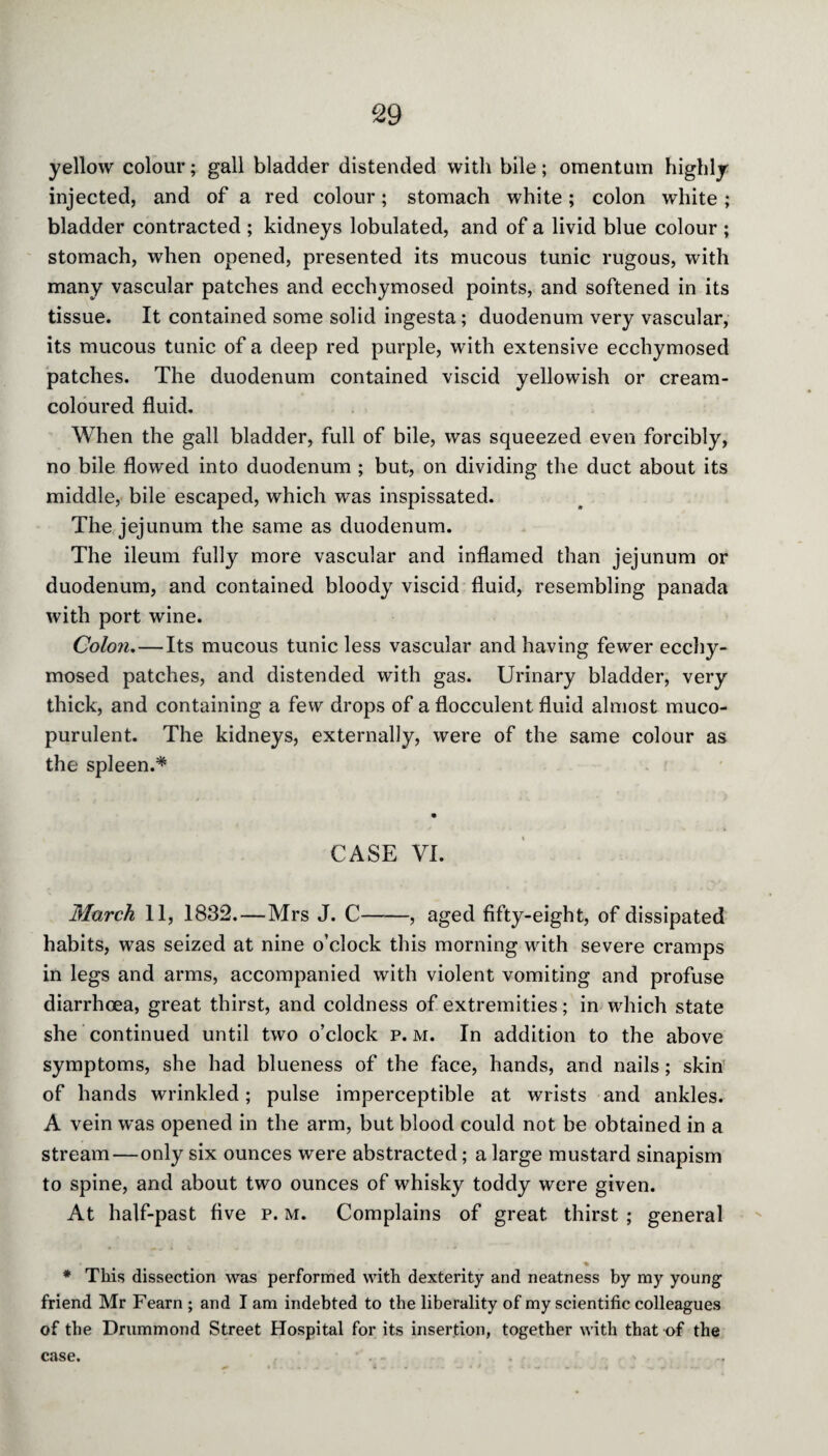 yellow colour; gall bladder distended with bile; omentum highly injected, and of a red colour; stomach white; colon white ; bladder contracted ; kidneys lobulated, and of a livid blue colour ; stomach, when opened, presented its mucous tunic rugous, with many vascular patches and ecchymosed points, and softened in its tissue. It contained some solid ingesta; duodenum very vascular, its mucous tunic of a deep red purple, with extensive ecchymosed patches. The duodenum contained viscid yellowish or cream- coloured fluid. When the gall bladder, full of bile, was squeezed even forcibly, no bile flowed into duodenum ; but, on dividing the duct about its middle, bile escaped, which was inspissated. The jejunum the same as duodenum. The ileum fully more vascular and inflamed than jejunum or duodenum, and contained bloody viscid fluid, resembling panada with port wine. Colon.—Its mucous tunic less vascular and having fewer ecchy¬ mosed patches, and distended with gas. Urinary bladder, very thick, and containing a few drops of a flocculent fluid almost muco¬ purulent. The kidneys, externally, were of the same colour as the spleen.* CASE VI. March 11, 1832.—Mrs J. C-, aged fifty-eight, of dissipated habits, was seized at nine o’clock this morning with severe cramps in legs and arms, accompanied with violent vomiting and profuse diarrhoea, great thirst, and coldness of extremities; in which state she continued until two o’clock p. m. In addition to the above symptoms, she had blueness of the face, hands, and nails; skin of hands wrinkled; pulse imperceptible at wrists and ankles. A vein was opened in the arm, but blood could not be obtained in a stream—only six ounces were abstracted; a large mustard sinapism to spine, and about two ounces of whisky toddy were given. At half-past five p. m. Complains of great thirst ; general ■ * * This dissection was performed with dexterity and neatness by my young friend Mr Fearn ; and I am indebted to the liberality of my scientific colleagues of the Drummond Street Hospital for its insertion, together with that of the case.