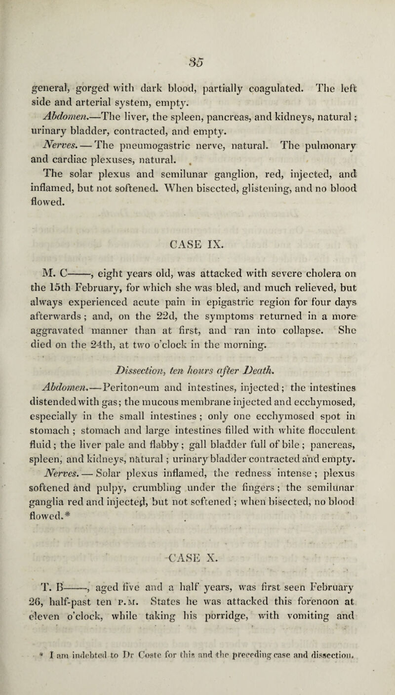 general, gorged with dark blood, partially coagulated. The left side and arterial system, empty. Abdomen.—The liver, the spleen, pancreas, and kidneys, natural; urinary bladder, contracted, and empty. Nerves. — The pneumogastric nerve, natural. The pulmonary and cardiac plexuses, natural. The solar plexus and semilunar ganglion, red, injected, and inflamed, but not softened. When bisected, glistening, and no blood flowed. CASE IX. M. C-, eight years old, was attacked with severe cholera on the 15th February, for which she was bled, and much relieved, but always experienced acute pain in epigastric region for four days afterwards; and, on the 22d, the symptoms returned in a more aggravated manner than at first, and ran into collapse. She died on the 24th, at two o’clock in the morning. Dissection, ten hours after Death. Abdomen.—Peritoneum and intestines, injected; the intestines distended with gas; the mucous membrane injected and ecchymosed, especially in the small intestines ; only one ecchymosed spot in stomach ; stomach and large intestines filled with white flocculent fluid; the liver pale and flabby; gall bladder full of bile; pancreas, spleen, and kidneys, natural; urinary bladder contracted and empty. Nerves. — Solar plexus inflamed, the redness intense ; plexus softened and pulpy, crumbling under the fingers; the semilunar ganglia red and injected, but not softened ; when bisected, no blood flowed.* CASE X. T. B-, aged five and a half years, was first seen February 26, half-past ten p.m. States he was attacked this forenoon at eleven o’clock, while taking his porridge, with vomiting and I am indebted to Dr Coste for this and the preceding ease and dissection.