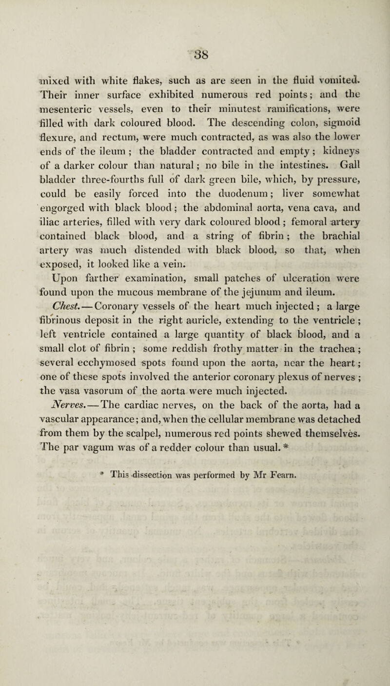 mixed with white flakes, such as are seen in the fluid vomited. Their inner surface exhibited numerous red points; and the mesenteric vessels, even to their minutest ramifications, were filled with dark coloured blood. The descending colon, sigmoid flexure, and rectum, were much contracted, as was also the lower ends of the ileum ; the bladder contracted and empty; kidneys of a darker colour than natural; no bile in the intestines. Gall bladder three-fourths full of dark green bile, which, by pressure, could be easily forced into the duodenum; liver somewhat engorged with black blood; the abdominal aorta, vena cava, and iliac arteries, filled with very dark coloured blood; femoral artery contained black blood, and a string of fibrin; the brachial artery was much distended with black blood, so that, when exposed, it looked like a vein. Upon farther examination, small patches of ulceration were found upon the mucous membrane of the jejunum and ileum. Chest. — Coronary vessels of the heart much injected; a large fibrinous deposit in the right auricle, extending to the ventricle ; left ventricle contained a large quantity of black blood, and a small clot of fibrin ; some reddish frothy matter in the trachea ; several ecchymosed spots found upon the aorta, near the heart; one of these spots involved the anterior coronary plexus of nerves ; the vasa vasorum of the aorta were much injected. Nerves. — The cardiac nerves, on the back of the aorta, had a vascular appearance; and, when the cellular membrane was detached from them by the scalpel, numerous red points shewed themselves. The par vagum was of a redder colour than usual. *