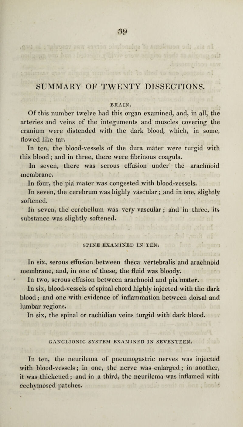 SUMMARY OF TWENTY DISSECTIONS. BRAIN. Of this number twelve had this organ examined, and, in all, the arteries and veins of the integuments and muscles covering the cranium were distended with the dark blood, which, in some, flowed like tar. In ten, the blood-vessels of the dura mater were turgid with this blood; and in three, there were fibrinous coagula. In seven, there was serous effusion under the arachnoid membrane. In four, the pia mater was congested with blood-vessels. In seven, the cerebrum was highly vascular ; and in one, slightly softened. In seven, the cerebellum was very vascular; and in three, its substance was slightly softened. SPINE EXAMINED IN TEN. In six, serous effusion between theca vertebralis and arachnoid membrane, and, in one of these, the fluid was bloody. In two, serous effusion between arachnoid and pia mater. In six, blood-vessels of spinal chord highly injected with the dark blood; and one with evidence of inflammation between dorsal and lumbar regions. In six, the spinal or rachidian veins turgid with dark blood. GANGLIONIC SYSTEM EXAMINED IN SEVENTEEN. In ten, the neurilema of pneumogastric nerves was injected with blood-vessels; in one, the nerve was enlarged; in another, it was thickened; and in a third, the neurilema was inflamed with ecchymosed patches.