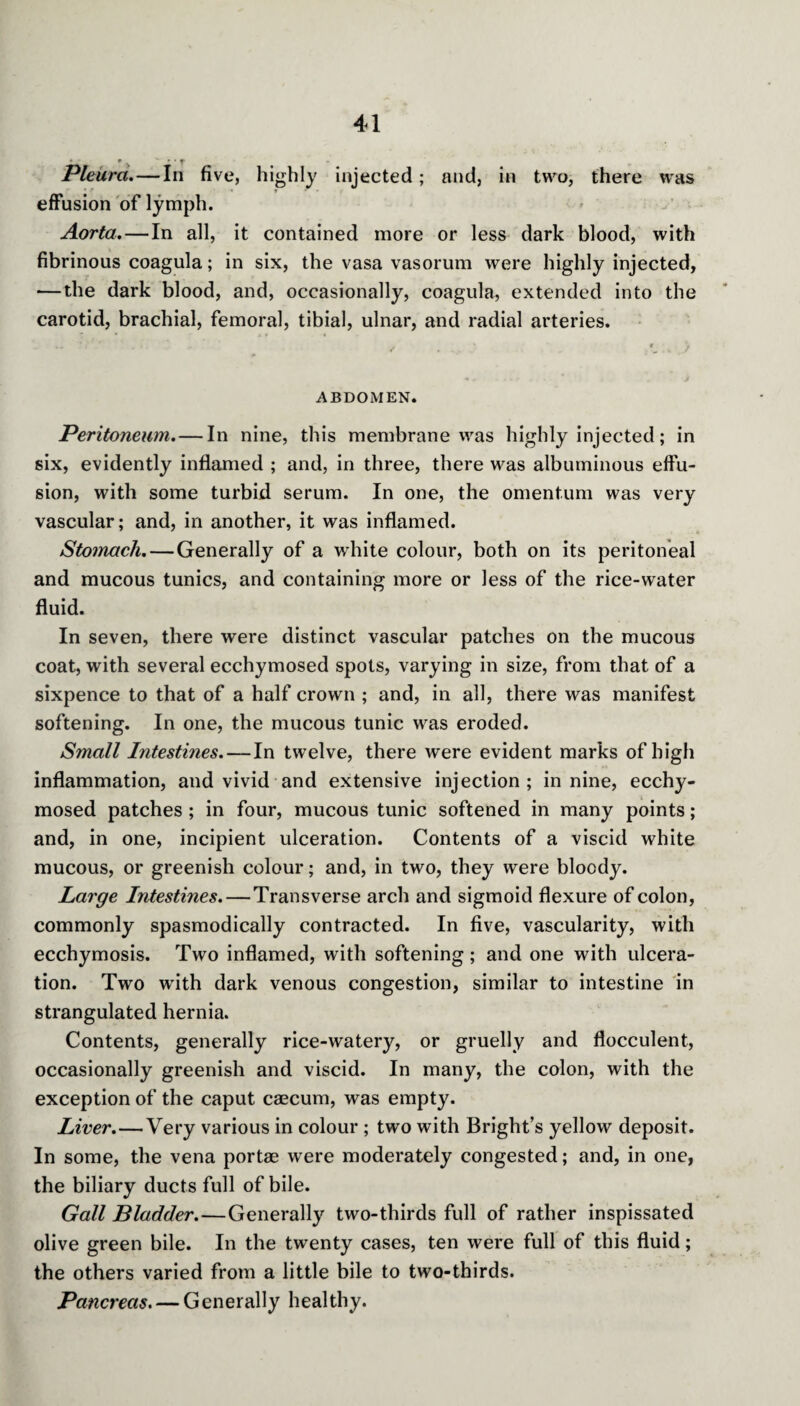 e. • • t Pleura.—In five, highly injected; and, in two, there was effusion of lymph. Aorta. — In all, it contained more or less dark blood, with fibrinous coagula; in six, the vasa vasorum were highly injected, — the dark blood, and, occasionally, coagula, extended into the carotid, brachial, femoral, tibial, ulnar, and radial arteries. • \ ABDOMEN. Peritoneum. — In nine, this membrane was highly injected; in six, evidently inflamed ; and, in three, there was albuminous effu¬ sion, with some turbid serum. In one, the omentum was very vascular; and, in another, it was inflamed. Stomach. — Generally of a wdiite colour, both on its peritoneal and mucous tunics, and containing more or less of the rice-water fluid. In seven, there were distinct vascular patches on the mucous coat, with several ecchymosed spots, varying in size, from that of a sixpence to that of a half crown ; and, in all, there was manifest softening. In one, the mucous tunic was eroded. Small Intestines. — In twelve, there were evident marks of high inflammation, and vivid and extensive injection; in nine, ecchy¬ mosed patches ; in four, mucous tunic softened in many points; and, in one, incipient ulceration. Contents of a viscid white mucous, or greenish colour; and, in two, they were bloody. Large Intestines. — Transverse arch and sigmoid flexure of colon, commonly spasmodically contracted. In five, vascularity, with ecchymosis. Two inflamed, with softening; and one with ulcera¬ tion. Two with dark venous congestion, similar to intestine in strangulated hernia. Contents, generally rice-watery, or gruelly and flocculent, occasionally greenish and viscid. In many, the colon, with the exception of the caput caecum, was empty. Liver.—Very various in colour ; two with Bright’s yellow deposit. In some, the vena portae were moderately congested; and, in one, the biliary ducts full of bile. Gall Bladder.—Generally two-thirds full of rather inspissated olive green bile. In the twenty cases, ten were full of this fluid; the others varied from a little bile to two-thirds. Pancreas. — Generally healthy.