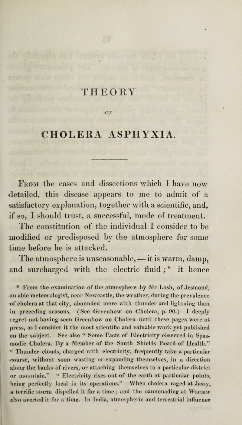 THEORY OP CHOLERA ASPHYXIA. From the cases and dissections which I have now cletailed, this disease appears to me to admit of a satisfactory explanation, together with a scientific, and, if so, I should trust, a successful, mode of treatment. The constitution of the individual I consider to be modified or predisposed by the atmosphere for some time before he is attacked. The atmosphere is unseasonable, —it is warm, damp, and surcharged with the electric fluid ; * it hence * From the examination of the atmosphere by Mr Losh, of Jesmond, an able meteorologist, near Newcastle, the weather, during the prevalence of cholera at that city, abounded more with thunder and lightning than in preceding seasons. (See Greenhow on Cholera, p. 90.) I deeply regret not having seen Greenhow on Cholera until these pages were at press, as I consider it the most scientific and valuable work yet published on the subject. See also “ Some Facts of Electricity observed in Spas¬ modic Cholera. By a Member of the South Shields Board of Health.” “ Thunder clouds, charged with electricity, frequently take a particular course, without soon wasting or expanding themselves, in a direction along the banks of rivers, or attaching themselves to a particular district or mountain.” “ Electricity rises out of the earth at particular points, being perfectly local in its operations.” When cholera raged at Jassy, a terrific storm dispelled it for a time; and the cannonading at Warsaw also averted it for a time. In India, atmospheric and terrestrial influence