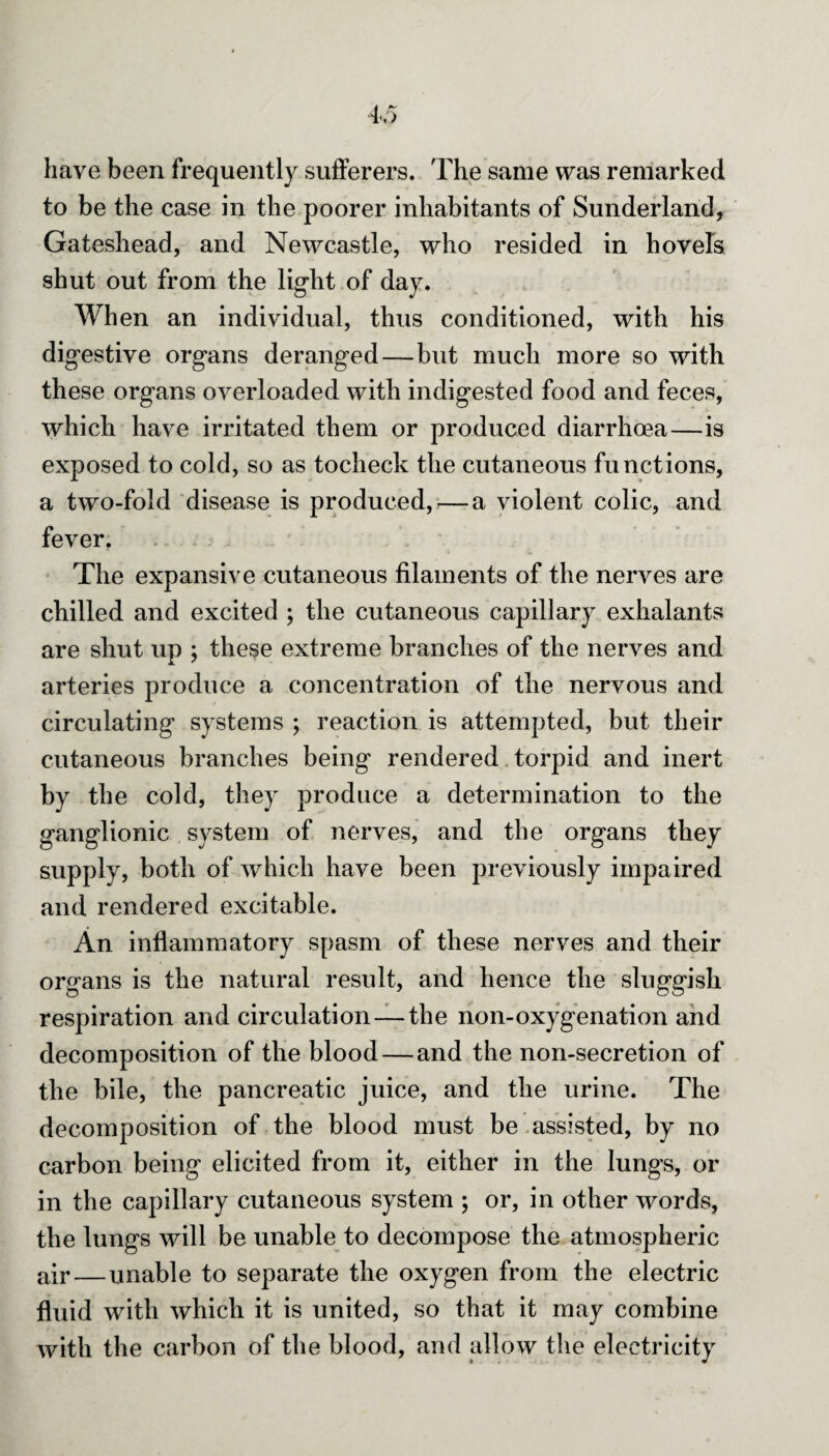 have been frequently sufferers. The same was remarked to be the case in the poorer inhabitants of Sunderland, Gateshead, and Newcastle, who resided in hovels shut out from the light of day. When an individual, thus conditioned, with his digestive organs deranged—but much more so with these organs overloaded with indigested food and feces, which have irritated them or produced diarrhoea—is exposed to cold, so as tocheck the cutaneous functions, a two-fold disease is produced,—a violent colic, and fever. The expansive cutaneous filaments of the nerves are chilled and excited ; the cutaneous capillary exhalants are shut up ; these extreme branches of the nerves and arteries produce a concentration of the nervous and circulating systems ; reaction is attempted, but their cutaneous branches being rendered torpid and inert by the cold, they produce a determination to the ganglionic system of nerves, and the organs they supply, both of which have been previously impaired and rendered excitable. An inflammatory spasm of these nerves and their organs is the natural result, and hence the sluggish respiration and circulation — the non-oxygenation and decomposition of the blood — and the non-secretion of the bile, the pancreatic juice, and the urine. The decomposition of the blood must be assisted, by no carbon being elicited from it, either in the lungs, or in the capillary cutaneous system ; or, in other words, the lungs will be unable to decompose the atmospheric air — unable to separate the oxygen from the electric fluid with which it is united, so that it may combine with the carbon of the blood, and allow the electricity